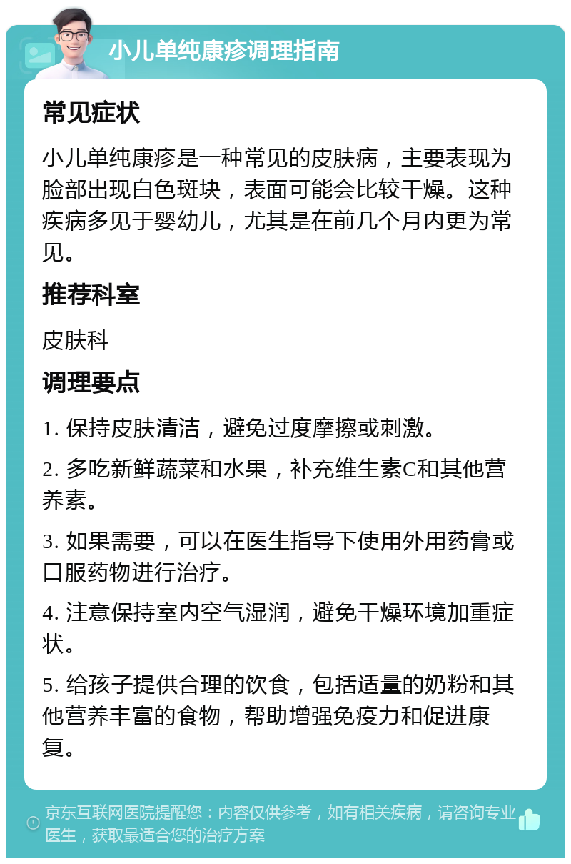 小儿单纯康疹调理指南 常见症状 小儿单纯康疹是一种常见的皮肤病，主要表现为脸部出现白色斑块，表面可能会比较干燥。这种疾病多见于婴幼儿，尤其是在前几个月内更为常见。 推荐科室 皮肤科 调理要点 1. 保持皮肤清洁，避免过度摩擦或刺激。 2. 多吃新鲜蔬菜和水果，补充维生素C和其他营养素。 3. 如果需要，可以在医生指导下使用外用药膏或口服药物进行治疗。 4. 注意保持室内空气湿润，避免干燥环境加重症状。 5. 给孩子提供合理的饮食，包括适量的奶粉和其他营养丰富的食物，帮助增强免疫力和促进康复。