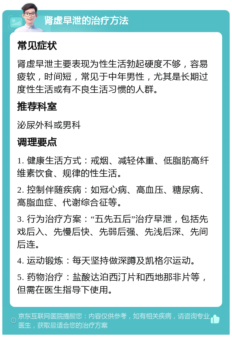 肾虚早泄的治疗方法 常见症状 肾虚早泄主要表现为性生活勃起硬度不够，容易疲软，时间短，常见于中年男性，尤其是长期过度性生活或有不良生活习惯的人群。 推荐科室 泌尿外科或男科 调理要点 1. 健康生活方式：戒烟、减轻体重、低脂肪高纤维素饮食、规律的性生活。 2. 控制伴随疾病：如冠心病、高血压、糖尿病、高脂血症、代谢综合征等。 3. 行为治疗方案：“五先五后”治疗早泄，包括先戏后入、先慢后快、先弱后强、先浅后深、先间后连。 4. 运动锻炼：每天坚持做深蹲及凯格尔运动。 5. 药物治疗：盐酸达泊西汀片和西地那非片等，但需在医生指导下使用。