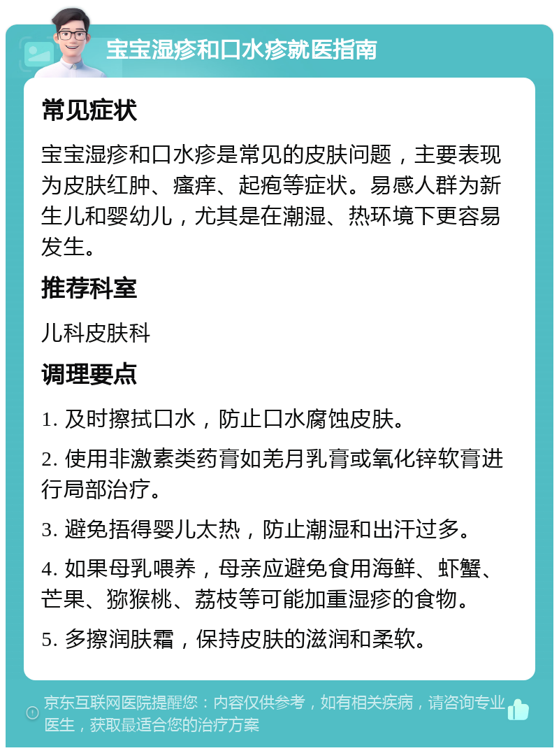 宝宝湿疹和口水疹就医指南 常见症状 宝宝湿疹和口水疹是常见的皮肤问题，主要表现为皮肤红肿、瘙痒、起疱等症状。易感人群为新生儿和婴幼儿，尤其是在潮湿、热环境下更容易发生。 推荐科室 儿科皮肤科 调理要点 1. 及时擦拭口水，防止口水腐蚀皮肤。 2. 使用非激素类药膏如羌月乳膏或氧化锌软膏进行局部治疗。 3. 避免捂得婴儿太热，防止潮湿和出汗过多。 4. 如果母乳喂养，母亲应避免食用海鲜、虾蟹、芒果、猕猴桃、荔枝等可能加重湿疹的食物。 5. 多擦润肤霜，保持皮肤的滋润和柔软。