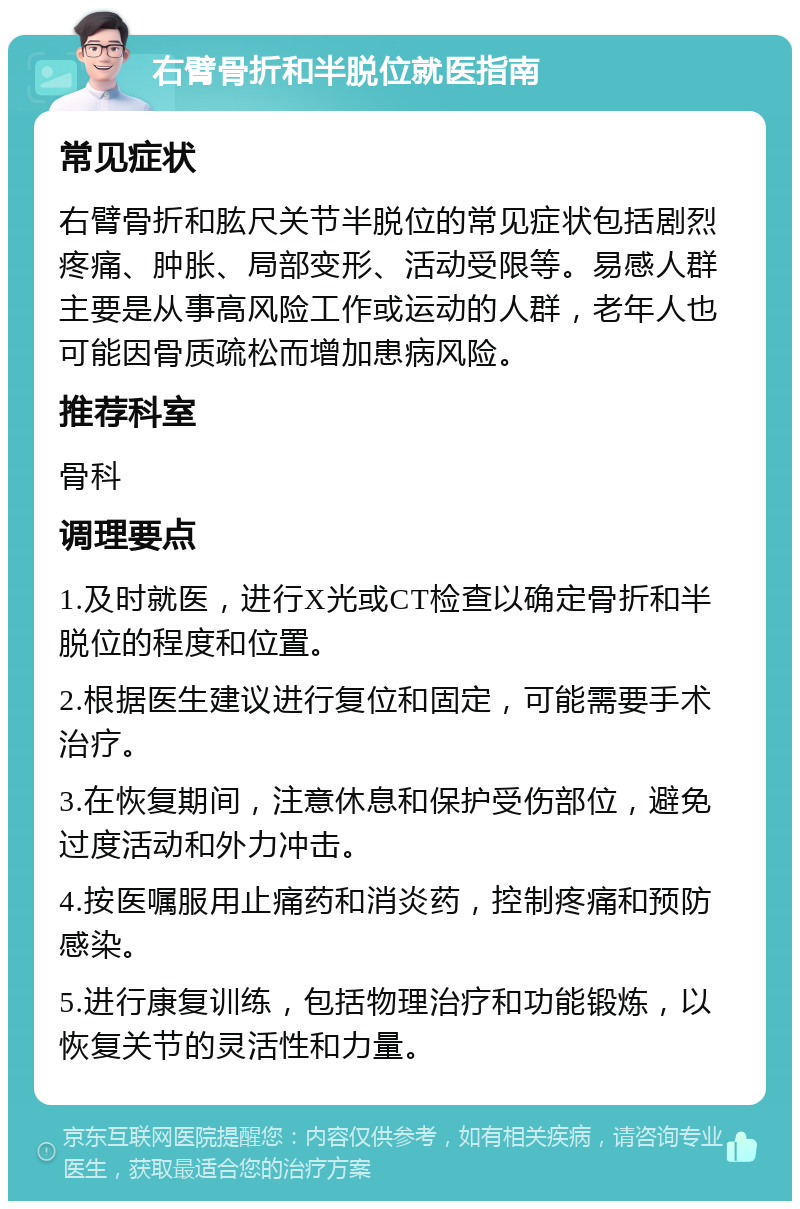 右臂骨折和半脱位就医指南 常见症状 右臂骨折和肱尺关节半脱位的常见症状包括剧烈疼痛、肿胀、局部变形、活动受限等。易感人群主要是从事高风险工作或运动的人群，老年人也可能因骨质疏松而增加患病风险。 推荐科室 骨科 调理要点 1.及时就医，进行X光或CT检查以确定骨折和半脱位的程度和位置。 2.根据医生建议进行复位和固定，可能需要手术治疗。 3.在恢复期间，注意休息和保护受伤部位，避免过度活动和外力冲击。 4.按医嘱服用止痛药和消炎药，控制疼痛和预防感染。 5.进行康复训练，包括物理治疗和功能锻炼，以恢复关节的灵活性和力量。