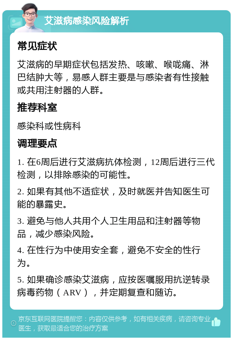 艾滋病感染风险解析 常见症状 艾滋病的早期症状包括发热、咳嗽、喉咙痛、淋巴结肿大等，易感人群主要是与感染者有性接触或共用注射器的人群。 推荐科室 感染科或性病科 调理要点 1. 在6周后进行艾滋病抗体检测，12周后进行三代检测，以排除感染的可能性。 2. 如果有其他不适症状，及时就医并告知医生可能的暴露史。 3. 避免与他人共用个人卫生用品和注射器等物品，减少感染风险。 4. 在性行为中使用安全套，避免不安全的性行为。 5. 如果确诊感染艾滋病，应按医嘱服用抗逆转录病毒药物（ARV），并定期复查和随访。