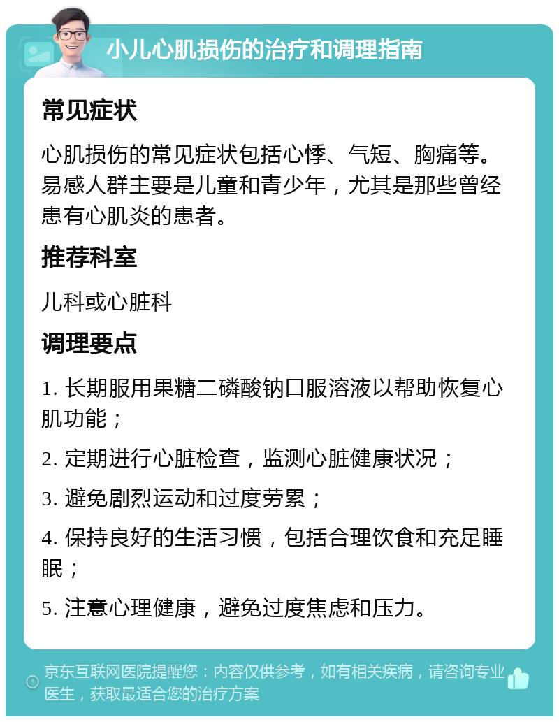 小儿心肌损伤的治疗和调理指南 常见症状 心肌损伤的常见症状包括心悸、气短、胸痛等。易感人群主要是儿童和青少年，尤其是那些曾经患有心肌炎的患者。 推荐科室 儿科或心脏科 调理要点 1. 长期服用果糖二磷酸钠口服溶液以帮助恢复心肌功能； 2. 定期进行心脏检查，监测心脏健康状况； 3. 避免剧烈运动和过度劳累； 4. 保持良好的生活习惯，包括合理饮食和充足睡眠； 5. 注意心理健康，避免过度焦虑和压力。