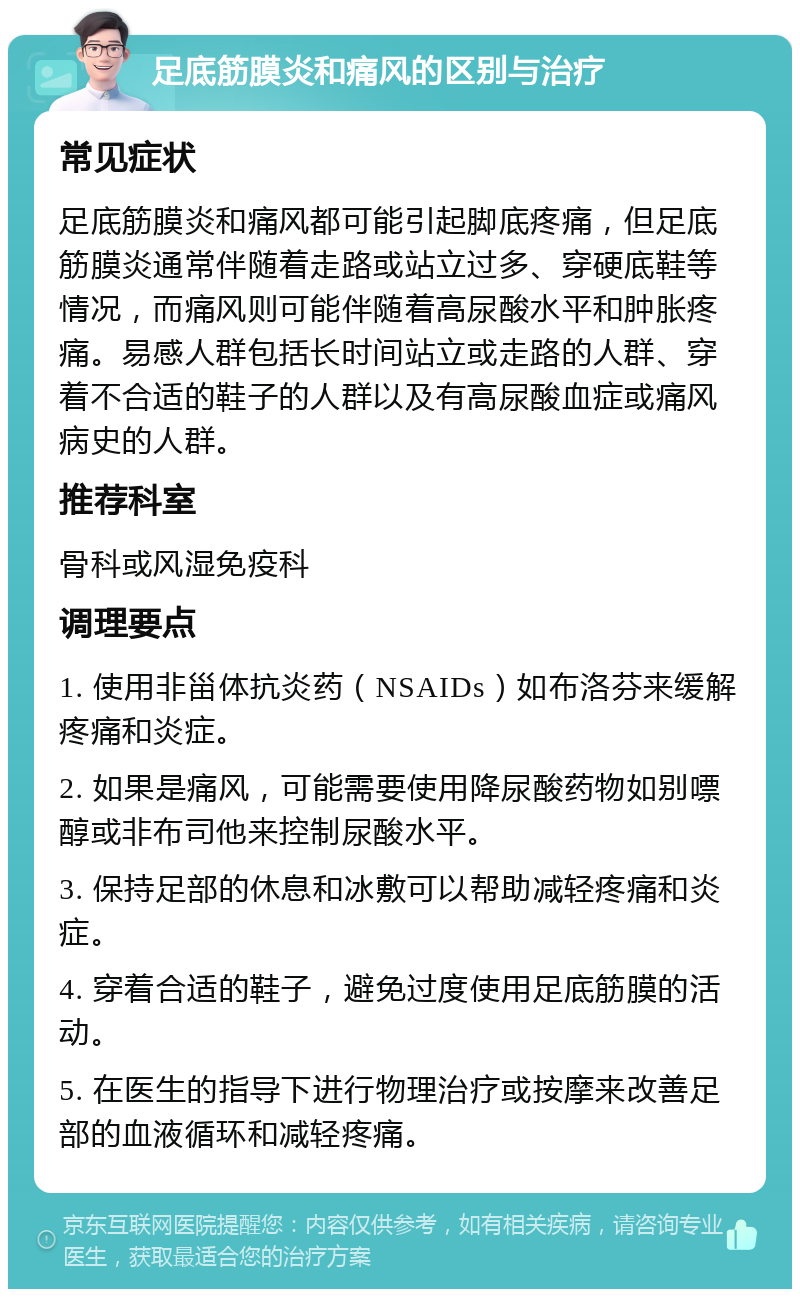 足底筋膜炎和痛风的区别与治疗 常见症状 足底筋膜炎和痛风都可能引起脚底疼痛，但足底筋膜炎通常伴随着走路或站立过多、穿硬底鞋等情况，而痛风则可能伴随着高尿酸水平和肿胀疼痛。易感人群包括长时间站立或走路的人群、穿着不合适的鞋子的人群以及有高尿酸血症或痛风病史的人群。 推荐科室 骨科或风湿免疫科 调理要点 1. 使用非甾体抗炎药（NSAIDs）如布洛芬来缓解疼痛和炎症。 2. 如果是痛风，可能需要使用降尿酸药物如别嘌醇或非布司他来控制尿酸水平。 3. 保持足部的休息和冰敷可以帮助减轻疼痛和炎症。 4. 穿着合适的鞋子，避免过度使用足底筋膜的活动。 5. 在医生的指导下进行物理治疗或按摩来改善足部的血液循环和减轻疼痛。