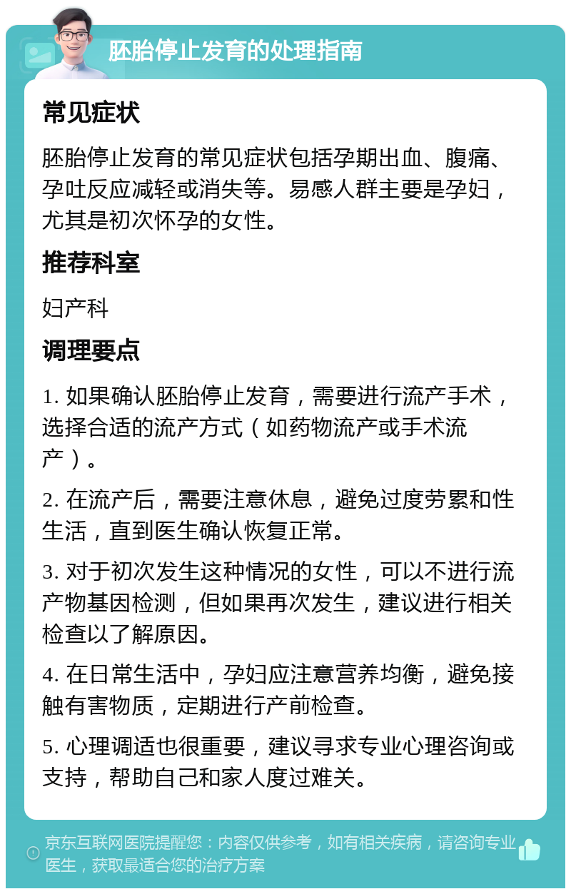 胚胎停止发育的处理指南 常见症状 胚胎停止发育的常见症状包括孕期出血、腹痛、孕吐反应减轻或消失等。易感人群主要是孕妇，尤其是初次怀孕的女性。 推荐科室 妇产科 调理要点 1. 如果确认胚胎停止发育，需要进行流产手术，选择合适的流产方式（如药物流产或手术流产）。 2. 在流产后，需要注意休息，避免过度劳累和性生活，直到医生确认恢复正常。 3. 对于初次发生这种情况的女性，可以不进行流产物基因检测，但如果再次发生，建议进行相关检查以了解原因。 4. 在日常生活中，孕妇应注意营养均衡，避免接触有害物质，定期进行产前检查。 5. 心理调适也很重要，建议寻求专业心理咨询或支持，帮助自己和家人度过难关。