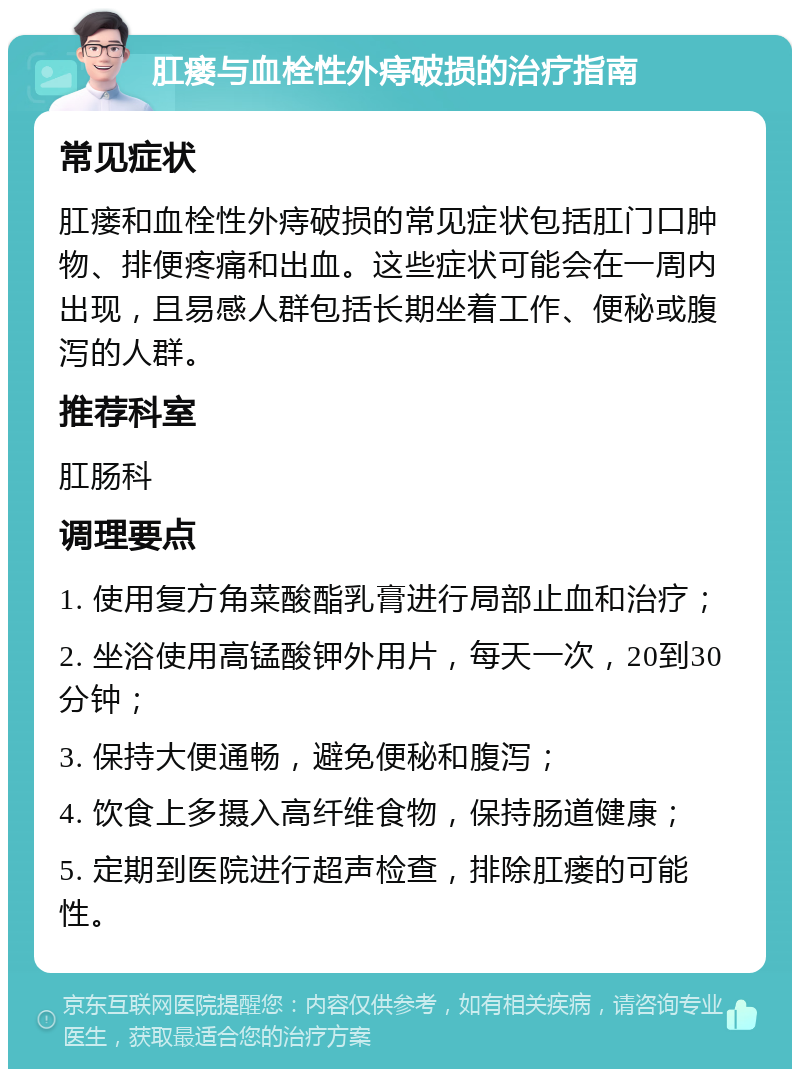 肛瘘与血栓性外痔破损的治疗指南 常见症状 肛瘘和血栓性外痔破损的常见症状包括肛门口肿物、排便疼痛和出血。这些症状可能会在一周内出现，且易感人群包括长期坐着工作、便秘或腹泻的人群。 推荐科室 肛肠科 调理要点 1. 使用复方角菜酸酯乳膏进行局部止血和治疗； 2. 坐浴使用高锰酸钾外用片，每天一次，20到30分钟； 3. 保持大便通畅，避免便秘和腹泻； 4. 饮食上多摄入高纤维食物，保持肠道健康； 5. 定期到医院进行超声检查，排除肛瘘的可能性。