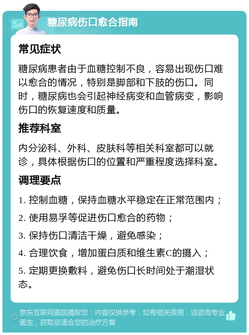 糖尿病伤口愈合指南 常见症状 糖尿病患者由于血糖控制不良，容易出现伤口难以愈合的情况，特别是脚部和下肢的伤口。同时，糖尿病也会引起神经病变和血管病变，影响伤口的恢复速度和质量。 推荐科室 内分泌科、外科、皮肤科等相关科室都可以就诊，具体根据伤口的位置和严重程度选择科室。 调理要点 1. 控制血糖，保持血糖水平稳定在正常范围内； 2. 使用易孚等促进伤口愈合的药物； 3. 保持伤口清洁干燥，避免感染； 4. 合理饮食，增加蛋白质和维生素C的摄入； 5. 定期更换敷料，避免伤口长时间处于潮湿状态。