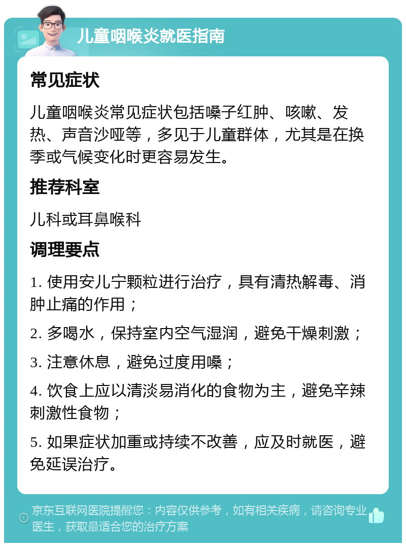 儿童咽喉炎就医指南 常见症状 儿童咽喉炎常见症状包括嗓子红肿、咳嗽、发热、声音沙哑等，多见于儿童群体，尤其是在换季或气候变化时更容易发生。 推荐科室 儿科或耳鼻喉科 调理要点 1. 使用安儿宁颗粒进行治疗，具有清热解毒、消肿止痛的作用； 2. 多喝水，保持室内空气湿润，避免干燥刺激； 3. 注意休息，避免过度用嗓； 4. 饮食上应以清淡易消化的食物为主，避免辛辣刺激性食物； 5. 如果症状加重或持续不改善，应及时就医，避免延误治疗。