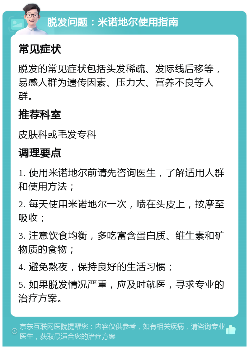 脱发问题：米诺地尔使用指南 常见症状 脱发的常见症状包括头发稀疏、发际线后移等，易感人群为遗传因素、压力大、营养不良等人群。 推荐科室 皮肤科或毛发专科 调理要点 1. 使用米诺地尔前请先咨询医生，了解适用人群和使用方法； 2. 每天使用米诺地尔一次，喷在头皮上，按摩至吸收； 3. 注意饮食均衡，多吃富含蛋白质、维生素和矿物质的食物； 4. 避免熬夜，保持良好的生活习惯； 5. 如果脱发情况严重，应及时就医，寻求专业的治疗方案。