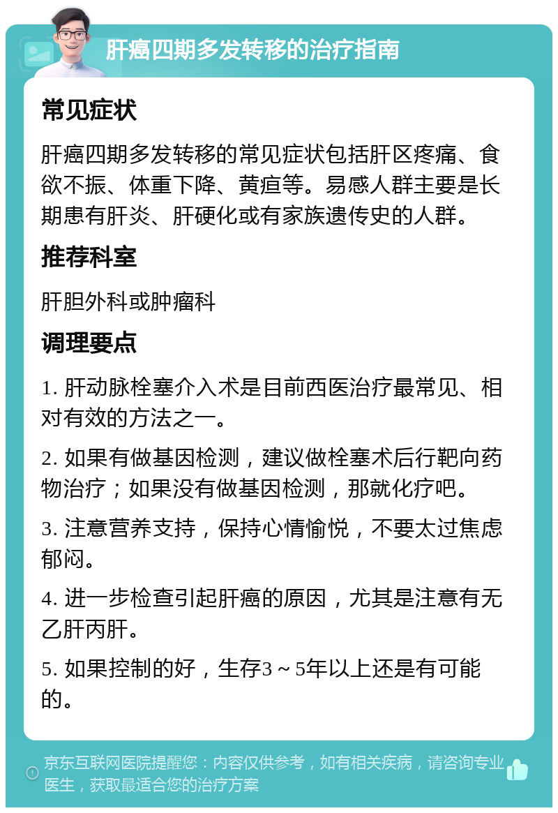 肝癌四期多发转移的治疗指南 常见症状 肝癌四期多发转移的常见症状包括肝区疼痛、食欲不振、体重下降、黄疸等。易感人群主要是长期患有肝炎、肝硬化或有家族遗传史的人群。 推荐科室 肝胆外科或肿瘤科 调理要点 1. 肝动脉栓塞介入术是目前西医治疗最常见、相对有效的方法之一。 2. 如果有做基因检测，建议做栓塞术后行靶向药物治疗；如果没有做基因检测，那就化疗吧。 3. 注意营养支持，保持心情愉悦，不要太过焦虑郁闷。 4. 进一步检查引起肝癌的原因，尤其是注意有无乙肝丙肝。 5. 如果控制的好，生存3～5年以上还是有可能的。