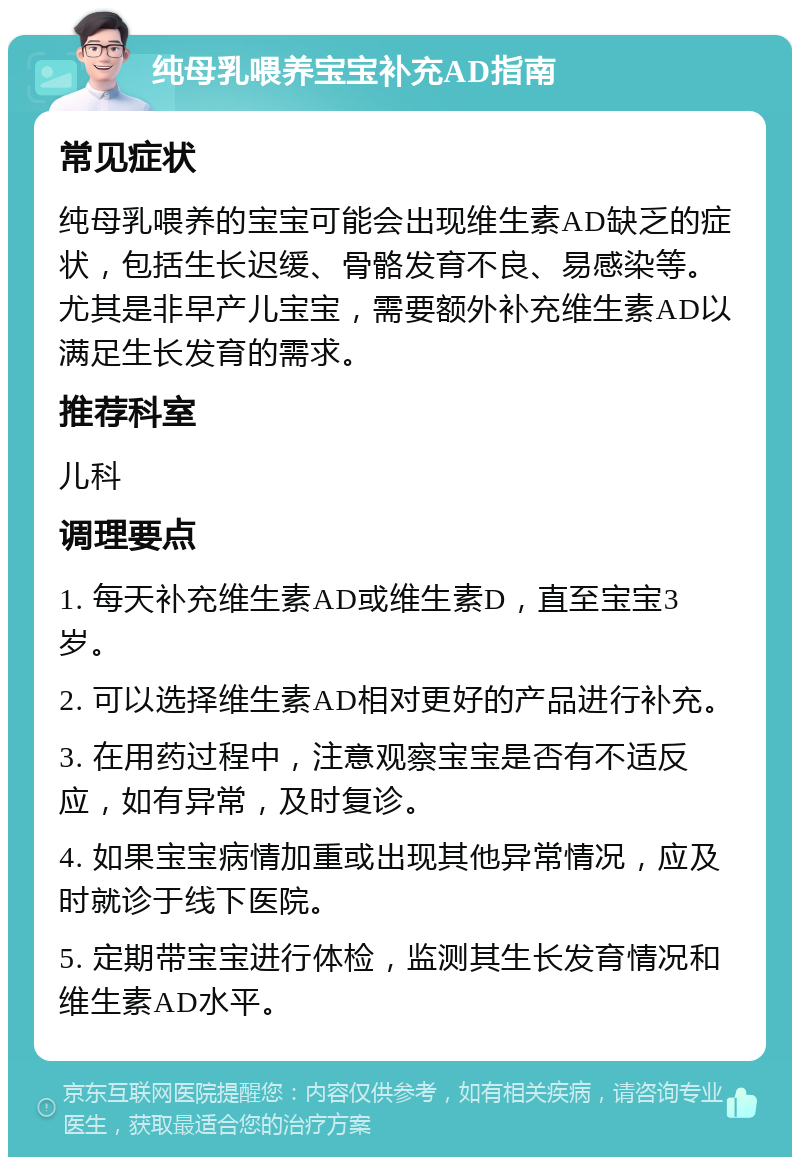 纯母乳喂养宝宝补充AD指南 常见症状 纯母乳喂养的宝宝可能会出现维生素AD缺乏的症状，包括生长迟缓、骨骼发育不良、易感染等。尤其是非早产儿宝宝，需要额外补充维生素AD以满足生长发育的需求。 推荐科室 儿科 调理要点 1. 每天补充维生素AD或维生素D，直至宝宝3岁。 2. 可以选择维生素AD相对更好的产品进行补充。 3. 在用药过程中，注意观察宝宝是否有不适反应，如有异常，及时复诊。 4. 如果宝宝病情加重或出现其他异常情况，应及时就诊于线下医院。 5. 定期带宝宝进行体检，监测其生长发育情况和维生素AD水平。