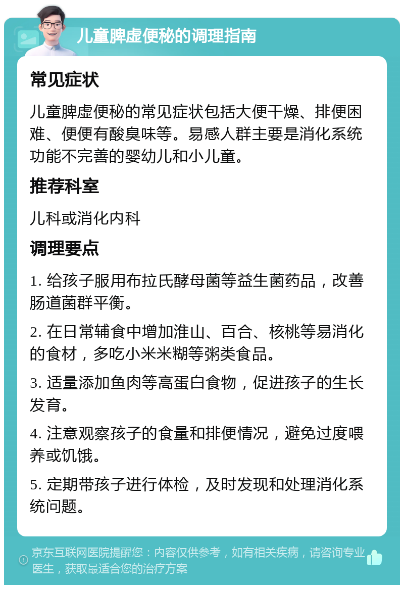 儿童脾虚便秘的调理指南 常见症状 儿童脾虚便秘的常见症状包括大便干燥、排便困难、便便有酸臭味等。易感人群主要是消化系统功能不完善的婴幼儿和小儿童。 推荐科室 儿科或消化内科 调理要点 1. 给孩子服用布拉氏酵母菌等益生菌药品，改善肠道菌群平衡。 2. 在日常辅食中增加淮山、百合、核桃等易消化的食材，多吃小米米糊等粥类食品。 3. 适量添加鱼肉等高蛋白食物，促进孩子的生长发育。 4. 注意观察孩子的食量和排便情况，避免过度喂养或饥饿。 5. 定期带孩子进行体检，及时发现和处理消化系统问题。