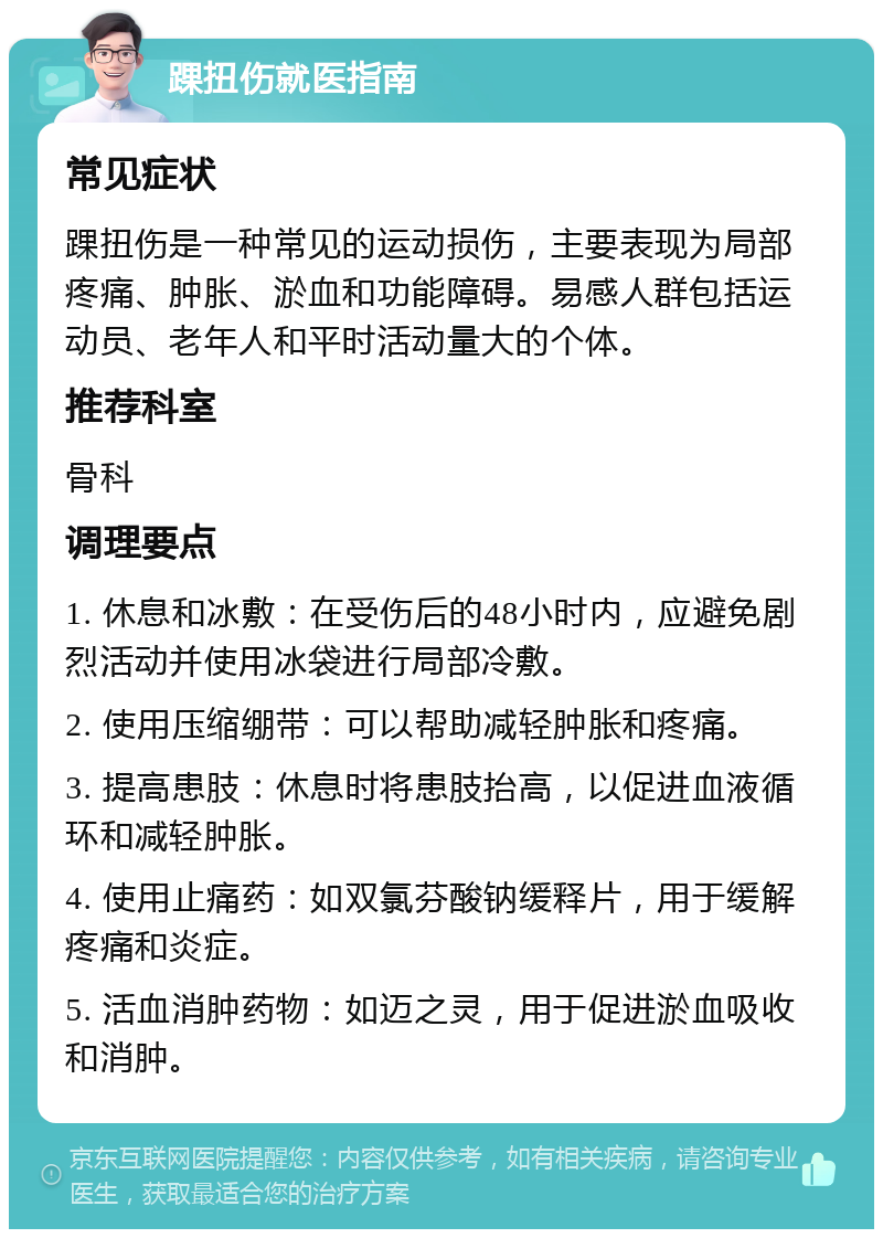 踝扭伤就医指南 常见症状 踝扭伤是一种常见的运动损伤，主要表现为局部疼痛、肿胀、淤血和功能障碍。易感人群包括运动员、老年人和平时活动量大的个体。 推荐科室 骨科 调理要点 1. 休息和冰敷：在受伤后的48小时内，应避免剧烈活动并使用冰袋进行局部冷敷。 2. 使用压缩绷带：可以帮助减轻肿胀和疼痛。 3. 提高患肢：休息时将患肢抬高，以促进血液循环和减轻肿胀。 4. 使用止痛药：如双氯芬酸钠缓释片，用于缓解疼痛和炎症。 5. 活血消肿药物：如迈之灵，用于促进淤血吸收和消肿。