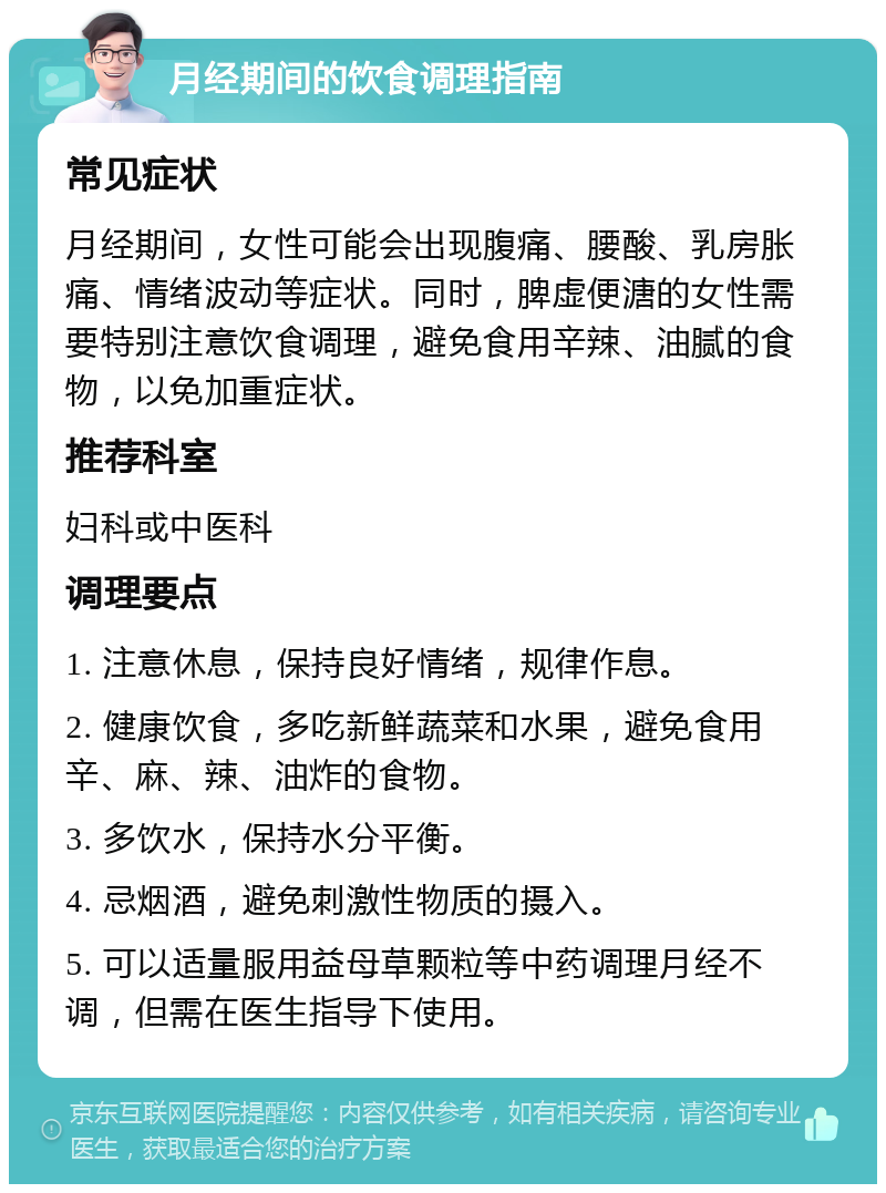 月经期间的饮食调理指南 常见症状 月经期间，女性可能会出现腹痛、腰酸、乳房胀痛、情绪波动等症状。同时，脾虚便溏的女性需要特别注意饮食调理，避免食用辛辣、油腻的食物，以免加重症状。 推荐科室 妇科或中医科 调理要点 1. 注意休息，保持良好情绪，规律作息。 2. 健康饮食，多吃新鲜蔬菜和水果，避免食用辛、麻、辣、油炸的食物。 3. 多饮水，保持水分平衡。 4. 忌烟酒，避免刺激性物质的摄入。 5. 可以适量服用益母草颗粒等中药调理月经不调，但需在医生指导下使用。