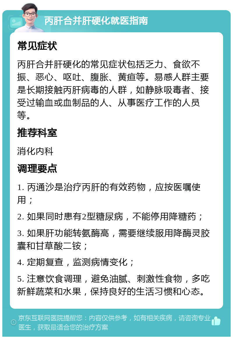 丙肝合并肝硬化就医指南 常见症状 丙肝合并肝硬化的常见症状包括乏力、食欲不振、恶心、呕吐、腹胀、黄疸等。易感人群主要是长期接触丙肝病毒的人群，如静脉吸毒者、接受过输血或血制品的人、从事医疗工作的人员等。 推荐科室 消化内科 调理要点 1. 丙通沙是治疗丙肝的有效药物，应按医嘱使用； 2. 如果同时患有2型糖尿病，不能停用降糖药； 3. 如果肝功能转氨酶高，需要继续服用降酶灵胶囊和甘草酸二铵； 4. 定期复查，监测病情变化； 5. 注意饮食调理，避免油腻、刺激性食物，多吃新鲜蔬菜和水果，保持良好的生活习惯和心态。