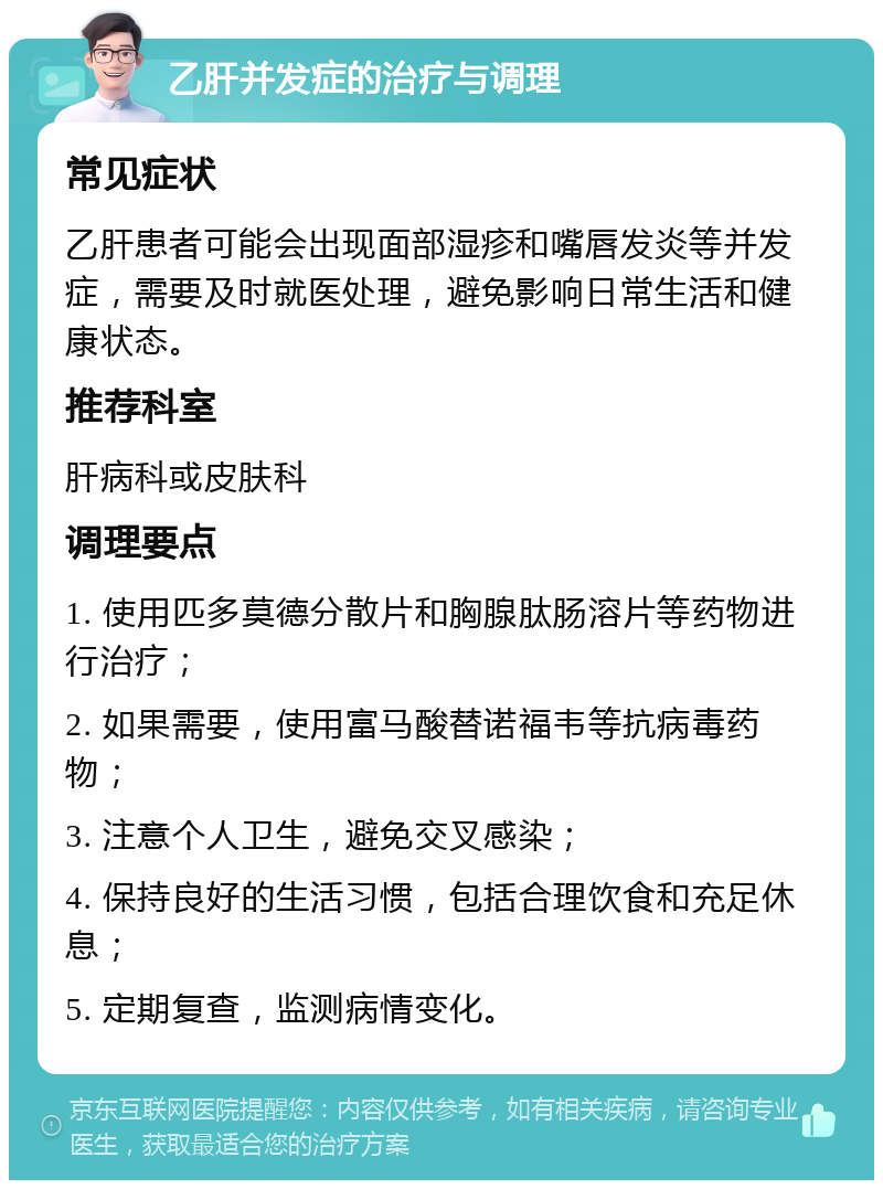 乙肝并发症的治疗与调理 常见症状 乙肝患者可能会出现面部湿疹和嘴唇发炎等并发症，需要及时就医处理，避免影响日常生活和健康状态。 推荐科室 肝病科或皮肤科 调理要点 1. 使用匹多莫德分散片和胸腺肽肠溶片等药物进行治疗； 2. 如果需要，使用富马酸替诺福韦等抗病毒药物； 3. 注意个人卫生，避免交叉感染； 4. 保持良好的生活习惯，包括合理饮食和充足休息； 5. 定期复查，监测病情变化。