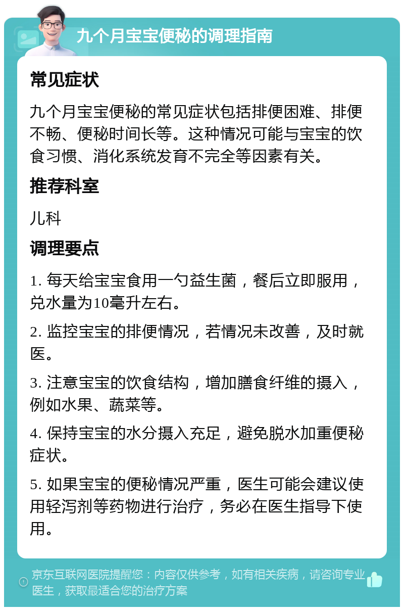 九个月宝宝便秘的调理指南 常见症状 九个月宝宝便秘的常见症状包括排便困难、排便不畅、便秘时间长等。这种情况可能与宝宝的饮食习惯、消化系统发育不完全等因素有关。 推荐科室 儿科 调理要点 1. 每天给宝宝食用一勺益生菌，餐后立即服用，兑水量为10毫升左右。 2. 监控宝宝的排便情况，若情况未改善，及时就医。 3. 注意宝宝的饮食结构，增加膳食纤维的摄入，例如水果、蔬菜等。 4. 保持宝宝的水分摄入充足，避免脱水加重便秘症状。 5. 如果宝宝的便秘情况严重，医生可能会建议使用轻泻剂等药物进行治疗，务必在医生指导下使用。