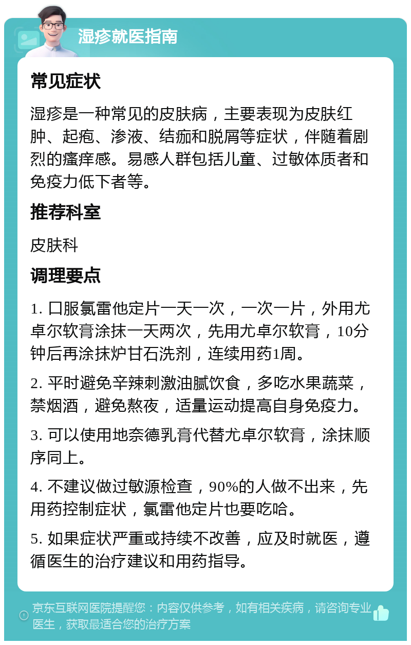 湿疹就医指南 常见症状 湿疹是一种常见的皮肤病，主要表现为皮肤红肿、起疱、渗液、结痂和脱屑等症状，伴随着剧烈的瘙痒感。易感人群包括儿童、过敏体质者和免疫力低下者等。 推荐科室 皮肤科 调理要点 1. 口服氯雷他定片一天一次，一次一片，外用尤卓尔软膏涂抹一天两次，先用尤卓尔软膏，10分钟后再涂抹炉甘石洗剂，连续用药1周。 2. 平时避免辛辣刺激油腻饮食，多吃水果蔬菜，禁烟酒，避免熬夜，适量运动提高自身免疫力。 3. 可以使用地奈德乳膏代替尤卓尔软膏，涂抹顺序同上。 4. 不建议做过敏源检查，90%的人做不出来，先用药控制症状，氯雷他定片也要吃哈。 5. 如果症状严重或持续不改善，应及时就医，遵循医生的治疗建议和用药指导。