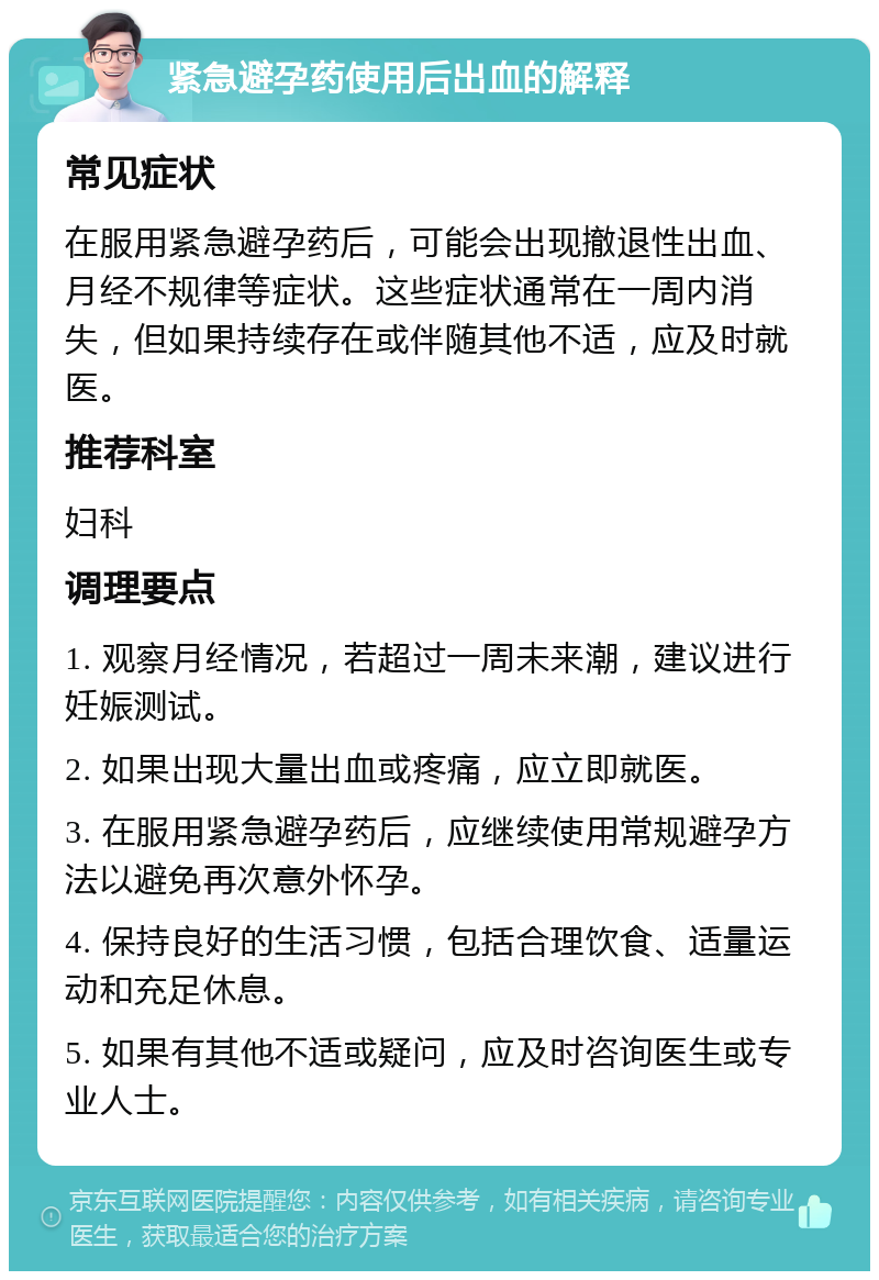 紧急避孕药使用后出血的解释 常见症状 在服用紧急避孕药后，可能会出现撤退性出血、月经不规律等症状。这些症状通常在一周内消失，但如果持续存在或伴随其他不适，应及时就医。 推荐科室 妇科 调理要点 1. 观察月经情况，若超过一周未来潮，建议进行妊娠测试。 2. 如果出现大量出血或疼痛，应立即就医。 3. 在服用紧急避孕药后，应继续使用常规避孕方法以避免再次意外怀孕。 4. 保持良好的生活习惯，包括合理饮食、适量运动和充足休息。 5. 如果有其他不适或疑问，应及时咨询医生或专业人士。