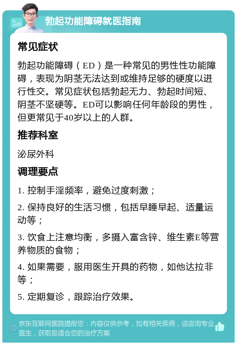 勃起功能障碍就医指南 常见症状 勃起功能障碍（ED）是一种常见的男性性功能障碍，表现为阴茎无法达到或维持足够的硬度以进行性交。常见症状包括勃起无力、勃起时间短、阴茎不坚硬等。ED可以影响任何年龄段的男性，但更常见于40岁以上的人群。 推荐科室 泌尿外科 调理要点 1. 控制手淫频率，避免过度刺激； 2. 保持良好的生活习惯，包括早睡早起、适量运动等； 3. 饮食上注意均衡，多摄入富含锌、维生素E等营养物质的食物； 4. 如果需要，服用医生开具的药物，如他达拉非等； 5. 定期复诊，跟踪治疗效果。