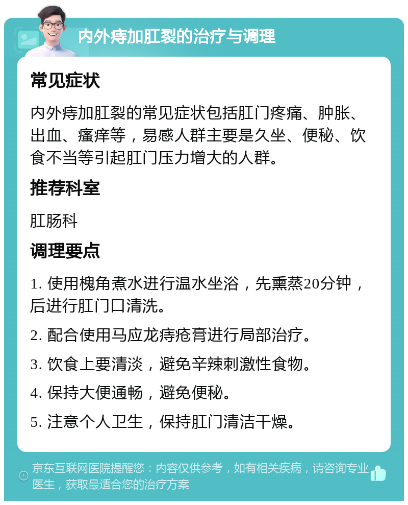 内外痔加肛裂的治疗与调理 常见症状 内外痔加肛裂的常见症状包括肛门疼痛、肿胀、出血、瘙痒等，易感人群主要是久坐、便秘、饮食不当等引起肛门压力增大的人群。 推荐科室 肛肠科 调理要点 1. 使用槐角煮水进行温水坐浴，先熏蒸20分钟，后进行肛门口清洗。 2. 配合使用马应龙痔疮膏进行局部治疗。 3. 饮食上要清淡，避免辛辣刺激性食物。 4. 保持大便通畅，避免便秘。 5. 注意个人卫生，保持肛门清洁干燥。