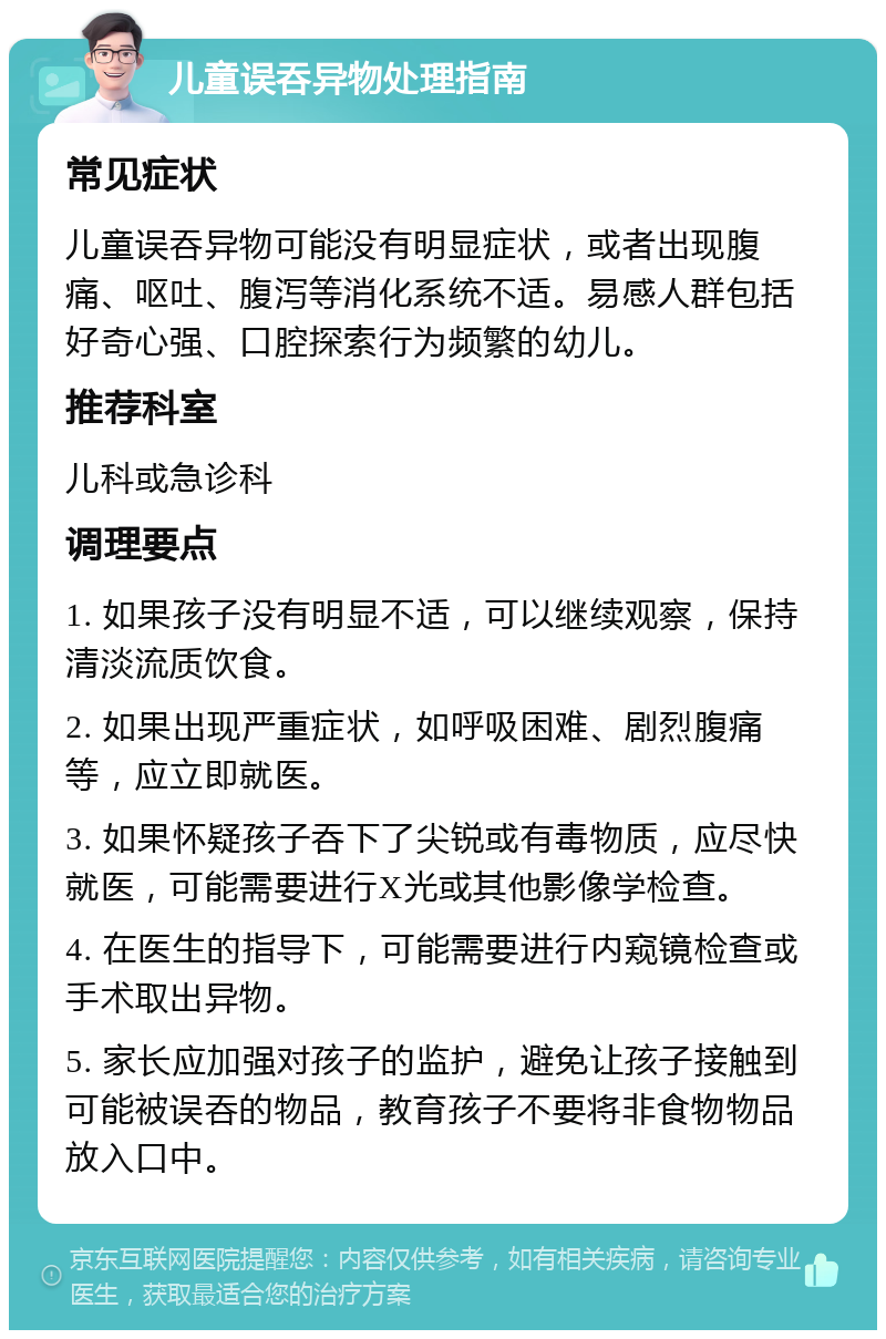 儿童误吞异物处理指南 常见症状 儿童误吞异物可能没有明显症状，或者出现腹痛、呕吐、腹泻等消化系统不适。易感人群包括好奇心强、口腔探索行为频繁的幼儿。 推荐科室 儿科或急诊科 调理要点 1. 如果孩子没有明显不适，可以继续观察，保持清淡流质饮食。 2. 如果出现严重症状，如呼吸困难、剧烈腹痛等，应立即就医。 3. 如果怀疑孩子吞下了尖锐或有毒物质，应尽快就医，可能需要进行X光或其他影像学检查。 4. 在医生的指导下，可能需要进行内窥镜检查或手术取出异物。 5. 家长应加强对孩子的监护，避免让孩子接触到可能被误吞的物品，教育孩子不要将非食物物品放入口中。