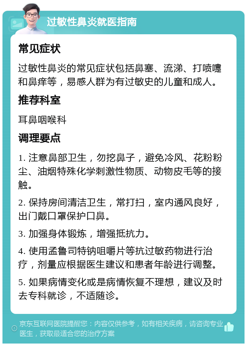 过敏性鼻炎就医指南 常见症状 过敏性鼻炎的常见症状包括鼻塞、流涕、打喷嚏和鼻痒等，易感人群为有过敏史的儿童和成人。 推荐科室 耳鼻咽喉科 调理要点 1. 注意鼻部卫生，勿挖鼻子，避免冷风、花粉粉尘、油烟特殊化学刺激性物质、动物皮毛等的接触。 2. 保持房间清洁卫生，常打扫，室内通风良好，出门戴口罩保护口鼻。 3. 加强身体锻炼，增强抵抗力。 4. 使用孟鲁司特钠咀嚼片等抗过敏药物进行治疗，剂量应根据医生建议和患者年龄进行调整。 5. 如果病情变化或是病情恢复不理想，建议及时去专科就诊，不适随诊。