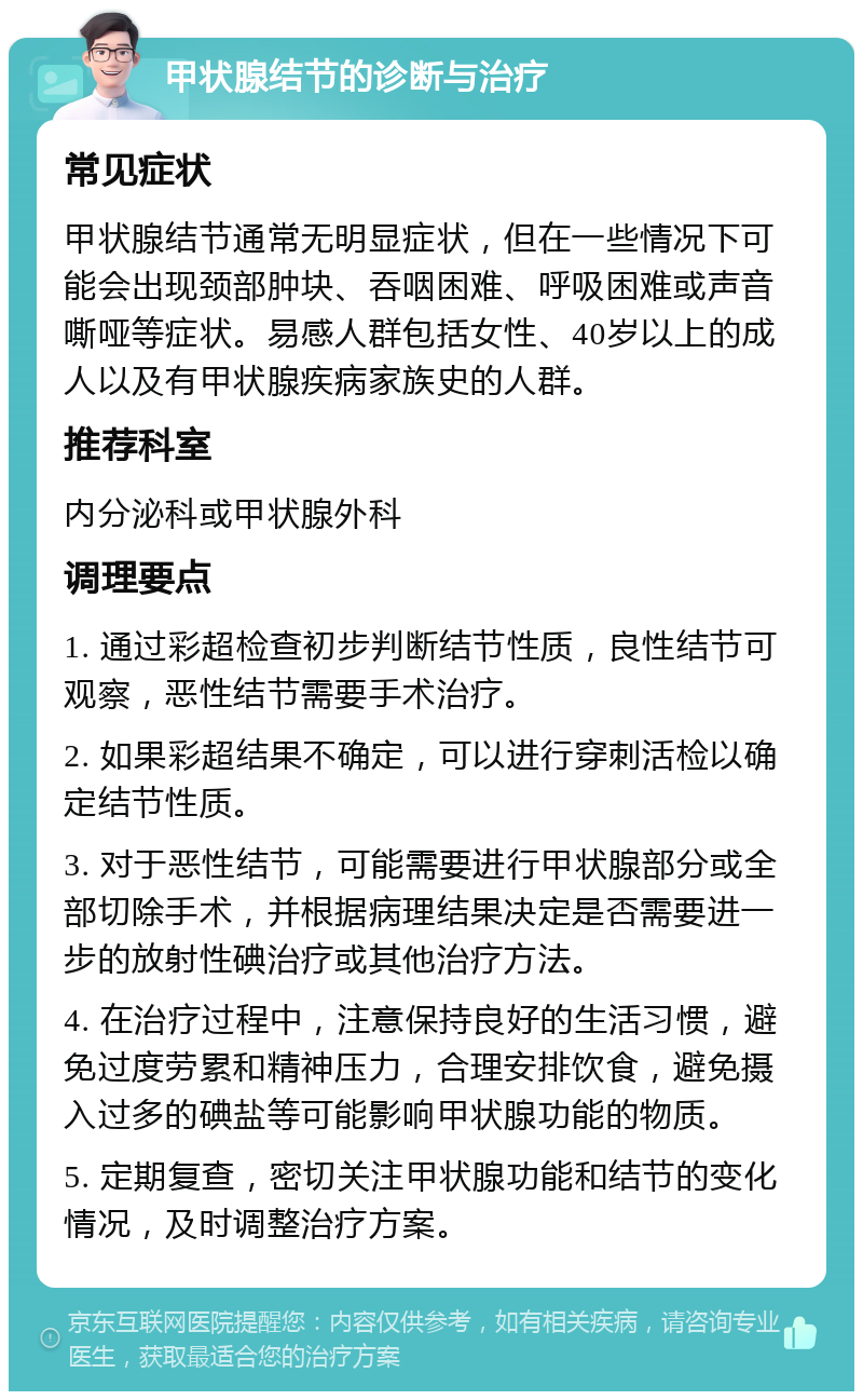 甲状腺结节的诊断与治疗 常见症状 甲状腺结节通常无明显症状，但在一些情况下可能会出现颈部肿块、吞咽困难、呼吸困难或声音嘶哑等症状。易感人群包括女性、40岁以上的成人以及有甲状腺疾病家族史的人群。 推荐科室 内分泌科或甲状腺外科 调理要点 1. 通过彩超检查初步判断结节性质，良性结节可观察，恶性结节需要手术治疗。 2. 如果彩超结果不确定，可以进行穿刺活检以确定结节性质。 3. 对于恶性结节，可能需要进行甲状腺部分或全部切除手术，并根据病理结果决定是否需要进一步的放射性碘治疗或其他治疗方法。 4. 在治疗过程中，注意保持良好的生活习惯，避免过度劳累和精神压力，合理安排饮食，避免摄入过多的碘盐等可能影响甲状腺功能的物质。 5. 定期复查，密切关注甲状腺功能和结节的变化情况，及时调整治疗方案。