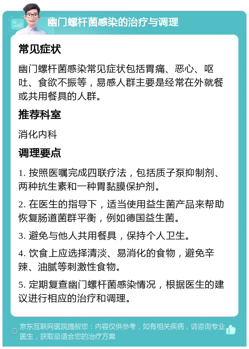 幽门螺杆菌感染的治疗与调理 常见症状 幽门螺杆菌感染常见症状包括胃痛、恶心、呕吐、食欲不振等，易感人群主要是经常在外就餐或共用餐具的人群。 推荐科室 消化内科 调理要点 1. 按照医嘱完成四联疗法，包括质子泵抑制剂、两种抗生素和一种胃黏膜保护剂。 2. 在医生的指导下，适当使用益生菌产品来帮助恢复肠道菌群平衡，例如德国益生菌。 3. 避免与他人共用餐具，保持个人卫生。 4. 饮食上应选择清淡、易消化的食物，避免辛辣、油腻等刺激性食物。 5. 定期复查幽门螺杆菌感染情况，根据医生的建议进行相应的治疗和调理。