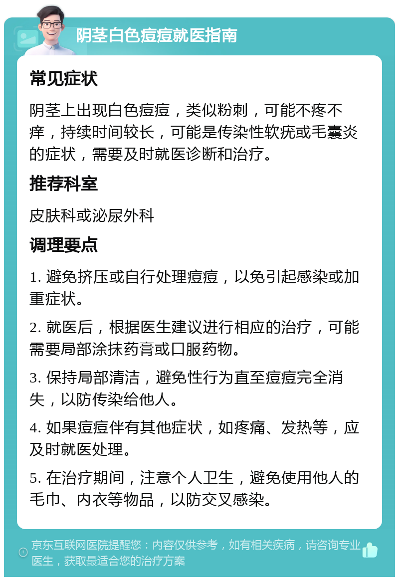 阴茎白色痘痘就医指南 常见症状 阴茎上出现白色痘痘，类似粉刺，可能不疼不痒，持续时间较长，可能是传染性软疣或毛囊炎的症状，需要及时就医诊断和治疗。 推荐科室 皮肤科或泌尿外科 调理要点 1. 避免挤压或自行处理痘痘，以免引起感染或加重症状。 2. 就医后，根据医生建议进行相应的治疗，可能需要局部涂抹药膏或口服药物。 3. 保持局部清洁，避免性行为直至痘痘完全消失，以防传染给他人。 4. 如果痘痘伴有其他症状，如疼痛、发热等，应及时就医处理。 5. 在治疗期间，注意个人卫生，避免使用他人的毛巾、内衣等物品，以防交叉感染。