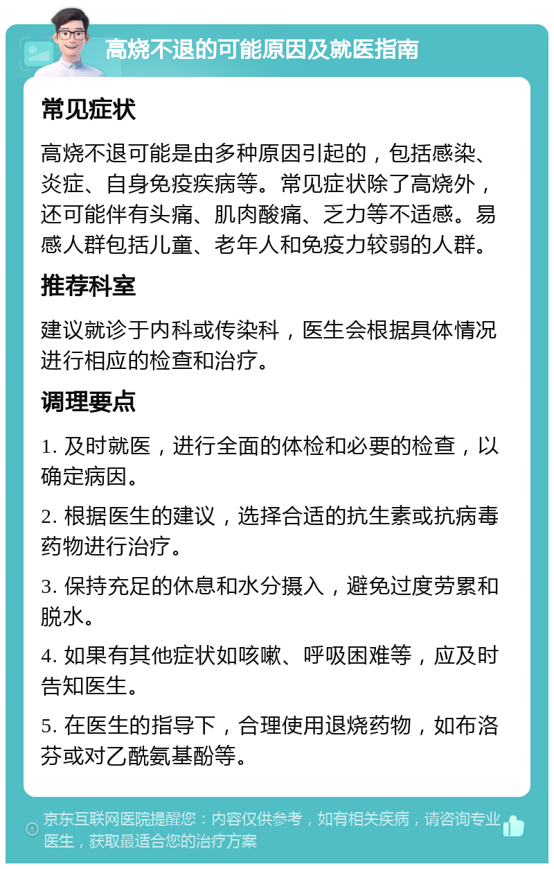 高烧不退的可能原因及就医指南 常见症状 高烧不退可能是由多种原因引起的，包括感染、炎症、自身免疫疾病等。常见症状除了高烧外，还可能伴有头痛、肌肉酸痛、乏力等不适感。易感人群包括儿童、老年人和免疫力较弱的人群。 推荐科室 建议就诊于内科或传染科，医生会根据具体情况进行相应的检查和治疗。 调理要点 1. 及时就医，进行全面的体检和必要的检查，以确定病因。 2. 根据医生的建议，选择合适的抗生素或抗病毒药物进行治疗。 3. 保持充足的休息和水分摄入，避免过度劳累和脱水。 4. 如果有其他症状如咳嗽、呼吸困难等，应及时告知医生。 5. 在医生的指导下，合理使用退烧药物，如布洛芬或对乙酰氨基酚等。