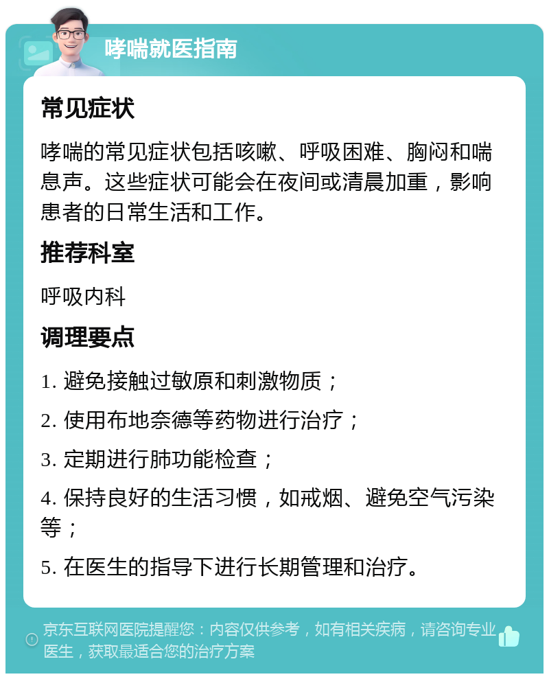 哮喘就医指南 常见症状 哮喘的常见症状包括咳嗽、呼吸困难、胸闷和喘息声。这些症状可能会在夜间或清晨加重，影响患者的日常生活和工作。 推荐科室 呼吸内科 调理要点 1. 避免接触过敏原和刺激物质； 2. 使用布地奈德等药物进行治疗； 3. 定期进行肺功能检查； 4. 保持良好的生活习惯，如戒烟、避免空气污染等； 5. 在医生的指导下进行长期管理和治疗。