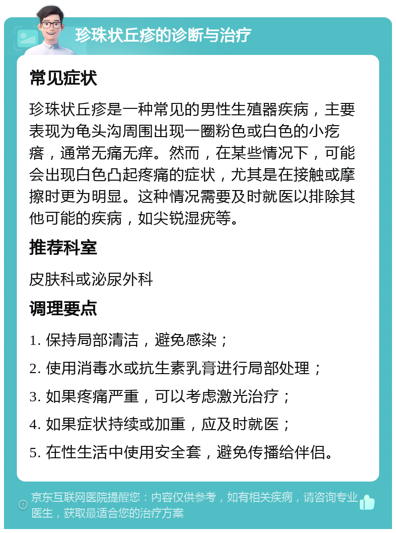 珍珠状丘疹的诊断与治疗 常见症状 珍珠状丘疹是一种常见的男性生殖器疾病，主要表现为龟头沟周围出现一圈粉色或白色的小疙瘩，通常无痛无痒。然而，在某些情况下，可能会出现白色凸起疼痛的症状，尤其是在接触或摩擦时更为明显。这种情况需要及时就医以排除其他可能的疾病，如尖锐湿疣等。 推荐科室 皮肤科或泌尿外科 调理要点 1. 保持局部清洁，避免感染； 2. 使用消毒水或抗生素乳膏进行局部处理； 3. 如果疼痛严重，可以考虑激光治疗； 4. 如果症状持续或加重，应及时就医； 5. 在性生活中使用安全套，避免传播给伴侣。