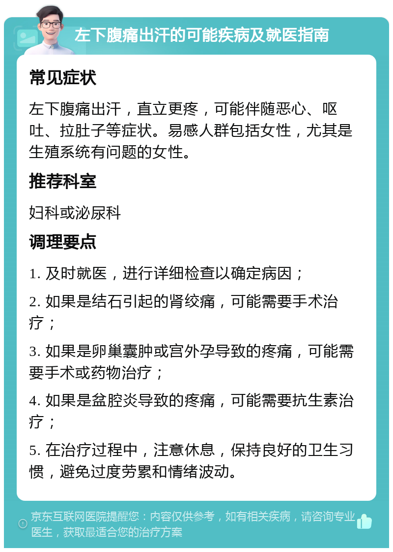 左下腹痛出汗的可能疾病及就医指南 常见症状 左下腹痛出汗，直立更疼，可能伴随恶心、呕吐、拉肚子等症状。易感人群包括女性，尤其是生殖系统有问题的女性。 推荐科室 妇科或泌尿科 调理要点 1. 及时就医，进行详细检查以确定病因； 2. 如果是结石引起的肾绞痛，可能需要手术治疗； 3. 如果是卵巢囊肿或宫外孕导致的疼痛，可能需要手术或药物治疗； 4. 如果是盆腔炎导致的疼痛，可能需要抗生素治疗； 5. 在治疗过程中，注意休息，保持良好的卫生习惯，避免过度劳累和情绪波动。