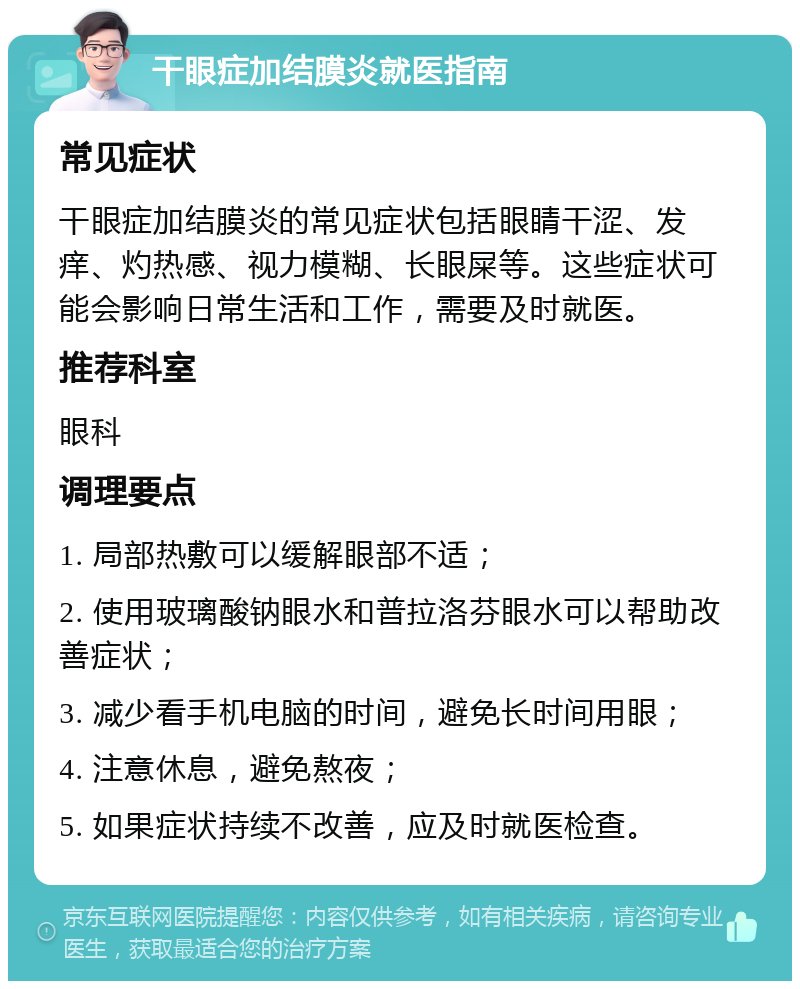 干眼症加结膜炎就医指南 常见症状 干眼症加结膜炎的常见症状包括眼睛干涩、发痒、灼热感、视力模糊、长眼屎等。这些症状可能会影响日常生活和工作，需要及时就医。 推荐科室 眼科 调理要点 1. 局部热敷可以缓解眼部不适； 2. 使用玻璃酸钠眼水和普拉洛芬眼水可以帮助改善症状； 3. 减少看手机电脑的时间，避免长时间用眼； 4. 注意休息，避免熬夜； 5. 如果症状持续不改善，应及时就医检查。