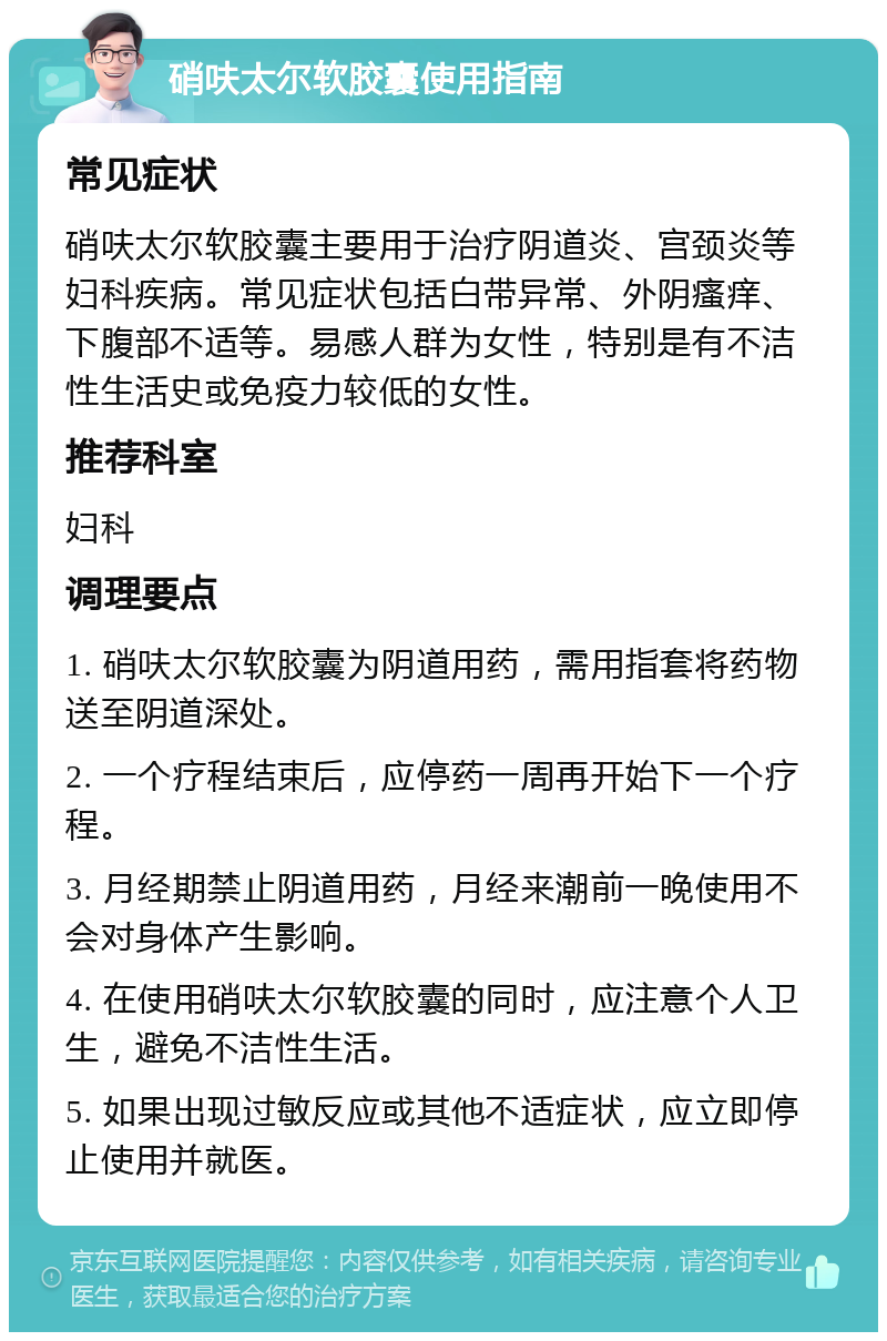 硝呋太尔软胶囊使用指南 常见症状 硝呋太尔软胶囊主要用于治疗阴道炎、宫颈炎等妇科疾病。常见症状包括白带异常、外阴瘙痒、下腹部不适等。易感人群为女性，特别是有不洁性生活史或免疫力较低的女性。 推荐科室 妇科 调理要点 1. 硝呋太尔软胶囊为阴道用药，需用指套将药物送至阴道深处。 2. 一个疗程结束后，应停药一周再开始下一个疗程。 3. 月经期禁止阴道用药，月经来潮前一晚使用不会对身体产生影响。 4. 在使用硝呋太尔软胶囊的同时，应注意个人卫生，避免不洁性生活。 5. 如果出现过敏反应或其他不适症状，应立即停止使用并就医。