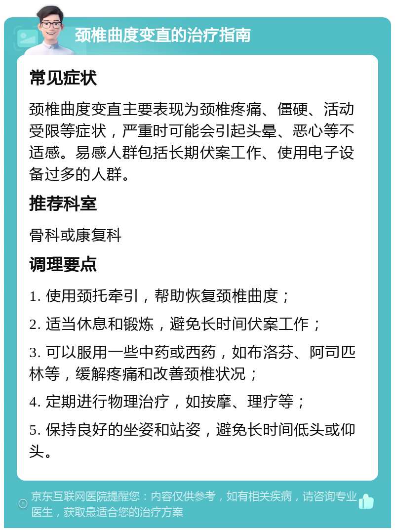 颈椎曲度变直的治疗指南 常见症状 颈椎曲度变直主要表现为颈椎疼痛、僵硬、活动受限等症状，严重时可能会引起头晕、恶心等不适感。易感人群包括长期伏案工作、使用电子设备过多的人群。 推荐科室 骨科或康复科 调理要点 1. 使用颈托牵引，帮助恢复颈椎曲度； 2. 适当休息和锻炼，避免长时间伏案工作； 3. 可以服用一些中药或西药，如布洛芬、阿司匹林等，缓解疼痛和改善颈椎状况； 4. 定期进行物理治疗，如按摩、理疗等； 5. 保持良好的坐姿和站姿，避免长时间低头或仰头。