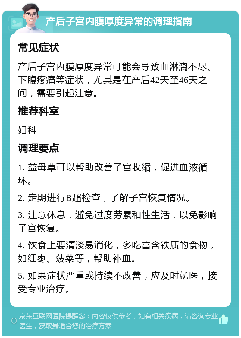 产后子宫内膜厚度异常的调理指南 常见症状 产后子宫内膜厚度异常可能会导致血淋漓不尽、下腹疼痛等症状，尤其是在产后42天至46天之间，需要引起注意。 推荐科室 妇科 调理要点 1. 益母草可以帮助改善子宫收缩，促进血液循环。 2. 定期进行B超检查，了解子宫恢复情况。 3. 注意休息，避免过度劳累和性生活，以免影响子宫恢复。 4. 饮食上要清淡易消化，多吃富含铁质的食物，如红枣、菠菜等，帮助补血。 5. 如果症状严重或持续不改善，应及时就医，接受专业治疗。