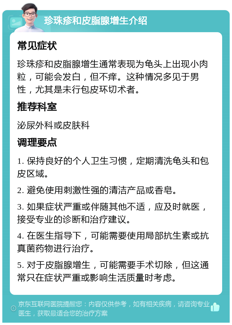 珍珠疹和皮脂腺增生介绍 常见症状 珍珠疹和皮脂腺增生通常表现为龟头上出现小肉粒，可能会发白，但不痒。这种情况多见于男性，尤其是未行包皮环切术者。 推荐科室 泌尿外科或皮肤科 调理要点 1. 保持良好的个人卫生习惯，定期清洗龟头和包皮区域。 2. 避免使用刺激性强的清洁产品或香皂。 3. 如果症状严重或伴随其他不适，应及时就医，接受专业的诊断和治疗建议。 4. 在医生指导下，可能需要使用局部抗生素或抗真菌药物进行治疗。 5. 对于皮脂腺增生，可能需要手术切除，但这通常只在症状严重或影响生活质量时考虑。