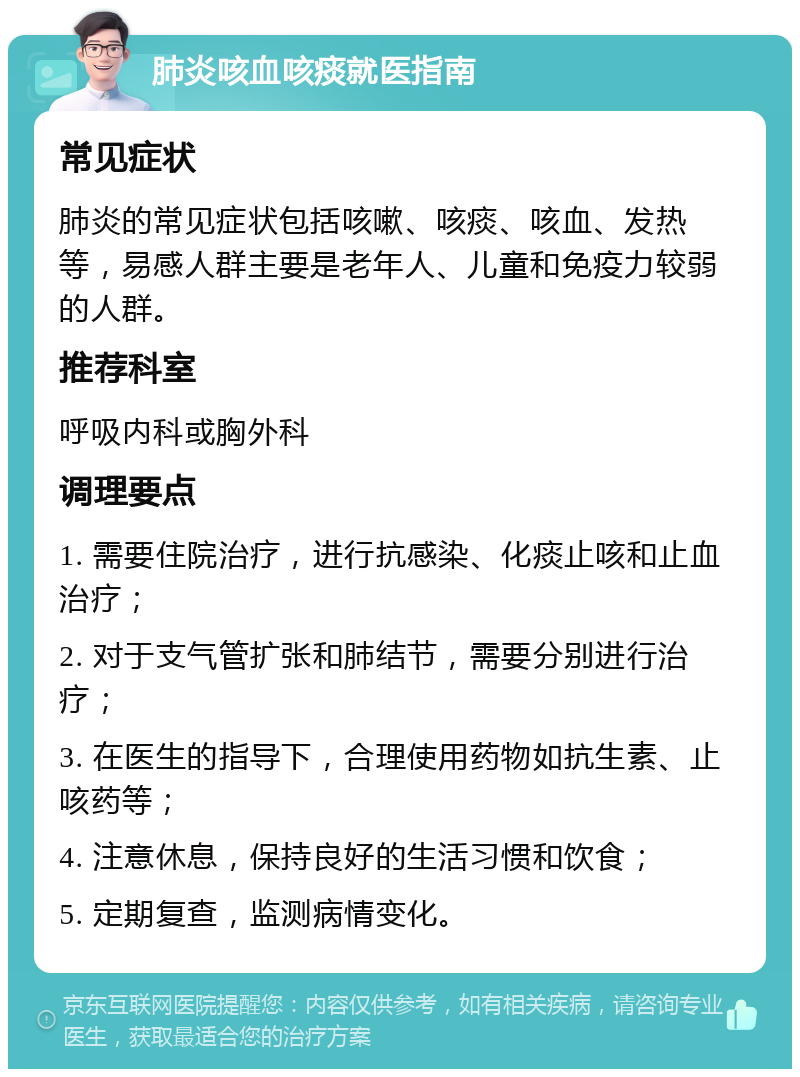 肺炎咳血咳痰就医指南 常见症状 肺炎的常见症状包括咳嗽、咳痰、咳血、发热等，易感人群主要是老年人、儿童和免疫力较弱的人群。 推荐科室 呼吸内科或胸外科 调理要点 1. 需要住院治疗，进行抗感染、化痰止咳和止血治疗； 2. 对于支气管扩张和肺结节，需要分别进行治疗； 3. 在医生的指导下，合理使用药物如抗生素、止咳药等； 4. 注意休息，保持良好的生活习惯和饮食； 5. 定期复查，监测病情变化。