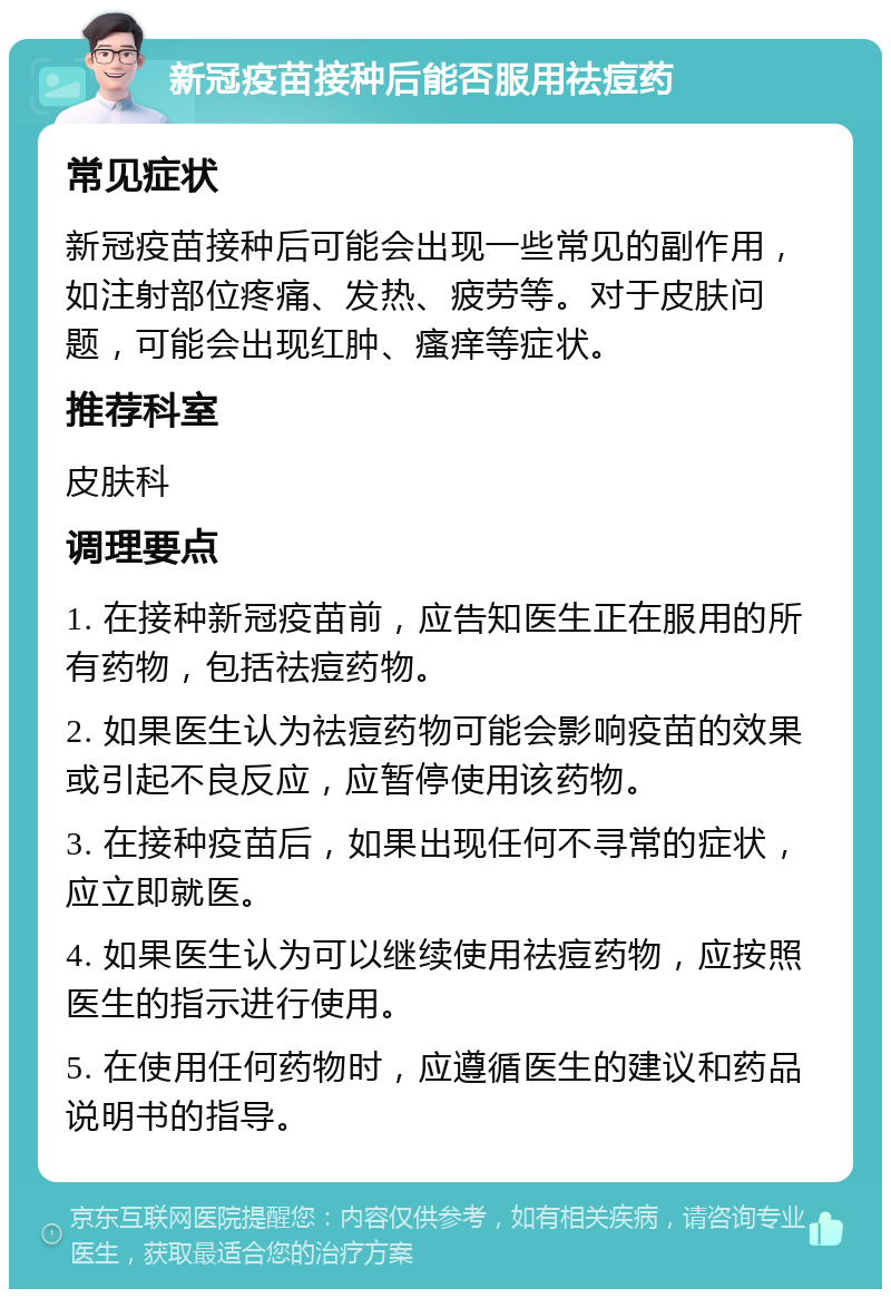 新冠疫苗接种后能否服用祛痘药 常见症状 新冠疫苗接种后可能会出现一些常见的副作用，如注射部位疼痛、发热、疲劳等。对于皮肤问题，可能会出现红肿、瘙痒等症状。 推荐科室 皮肤科 调理要点 1. 在接种新冠疫苗前，应告知医生正在服用的所有药物，包括祛痘药物。 2. 如果医生认为祛痘药物可能会影响疫苗的效果或引起不良反应，应暂停使用该药物。 3. 在接种疫苗后，如果出现任何不寻常的症状，应立即就医。 4. 如果医生认为可以继续使用祛痘药物，应按照医生的指示进行使用。 5. 在使用任何药物时，应遵循医生的建议和药品说明书的指导。