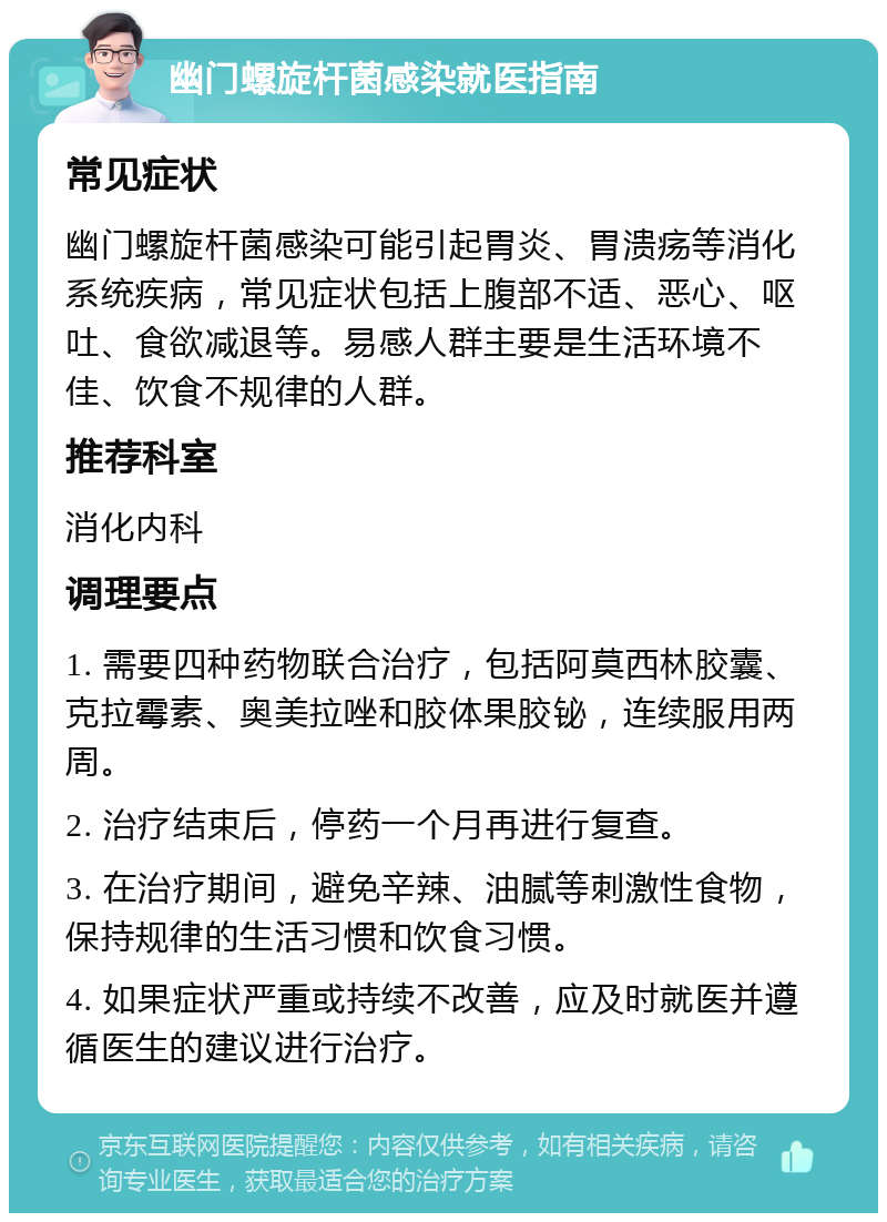 幽门螺旋杆菌感染就医指南 常见症状 幽门螺旋杆菌感染可能引起胃炎、胃溃疡等消化系统疾病，常见症状包括上腹部不适、恶心、呕吐、食欲减退等。易感人群主要是生活环境不佳、饮食不规律的人群。 推荐科室 消化内科 调理要点 1. 需要四种药物联合治疗，包括阿莫西林胶囊、克拉霉素、奥美拉唑和胶体果胶铋，连续服用两周。 2. 治疗结束后，停药一个月再进行复查。 3. 在治疗期间，避免辛辣、油腻等刺激性食物，保持规律的生活习惯和饮食习惯。 4. 如果症状严重或持续不改善，应及时就医并遵循医生的建议进行治疗。