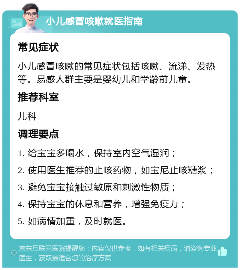 小儿感冒咳嗽就医指南 常见症状 小儿感冒咳嗽的常见症状包括咳嗽、流涕、发热等。易感人群主要是婴幼儿和学龄前儿童。 推荐科室 儿科 调理要点 1. 给宝宝多喝水，保持室内空气湿润； 2. 使用医生推荐的止咳药物，如宝尼止咳糖浆； 3. 避免宝宝接触过敏原和刺激性物质； 4. 保持宝宝的休息和营养，增强免疫力； 5. 如病情加重，及时就医。