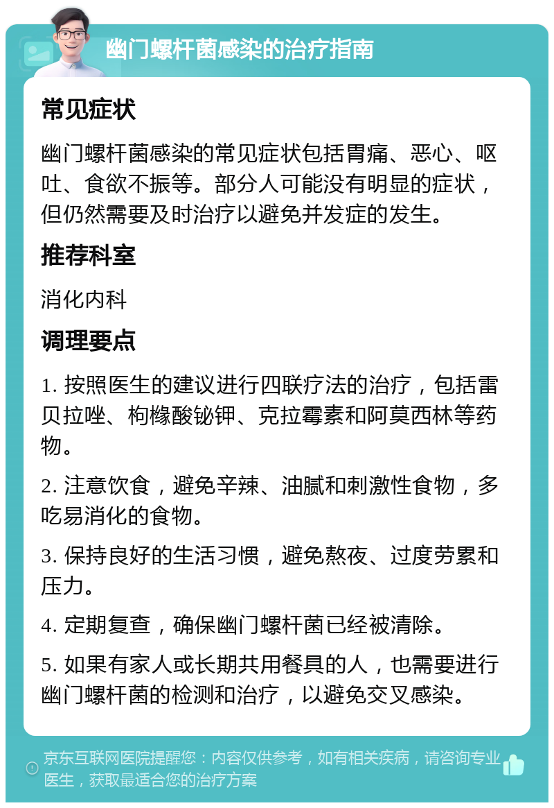 幽门螺杆菌感染的治疗指南 常见症状 幽门螺杆菌感染的常见症状包括胃痛、恶心、呕吐、食欲不振等。部分人可能没有明显的症状，但仍然需要及时治疗以避免并发症的发生。 推荐科室 消化内科 调理要点 1. 按照医生的建议进行四联疗法的治疗，包括雷贝拉唑、枸橼酸铋钾、克拉霉素和阿莫西林等药物。 2. 注意饮食，避免辛辣、油腻和刺激性食物，多吃易消化的食物。 3. 保持良好的生活习惯，避免熬夜、过度劳累和压力。 4. 定期复查，确保幽门螺杆菌已经被清除。 5. 如果有家人或长期共用餐具的人，也需要进行幽门螺杆菌的检测和治疗，以避免交叉感染。