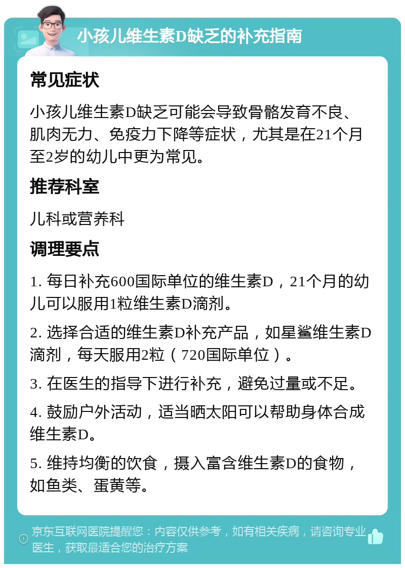 小孩儿维生素D缺乏的补充指南 常见症状 小孩儿维生素D缺乏可能会导致骨骼发育不良、肌肉无力、免疫力下降等症状，尤其是在21个月至2岁的幼儿中更为常见。 推荐科室 儿科或营养科 调理要点 1. 每日补充600国际单位的维生素D，21个月的幼儿可以服用1粒维生素D滴剂。 2. 选择合适的维生素D补充产品，如星鲨维生素D滴剂，每天服用2粒（720国际单位）。 3. 在医生的指导下进行补充，避免过量或不足。 4. 鼓励户外活动，适当晒太阳可以帮助身体合成维生素D。 5. 维持均衡的饮食，摄入富含维生素D的食物，如鱼类、蛋黄等。