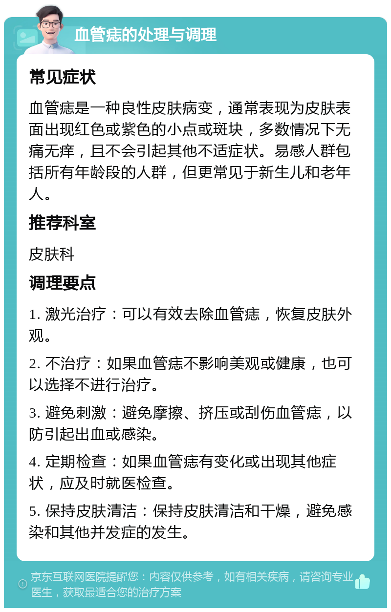 血管痣的处理与调理 常见症状 血管痣是一种良性皮肤病变，通常表现为皮肤表面出现红色或紫色的小点或斑块，多数情况下无痛无痒，且不会引起其他不适症状。易感人群包括所有年龄段的人群，但更常见于新生儿和老年人。 推荐科室 皮肤科 调理要点 1. 激光治疗：可以有效去除血管痣，恢复皮肤外观。 2. 不治疗：如果血管痣不影响美观或健康，也可以选择不进行治疗。 3. 避免刺激：避免摩擦、挤压或刮伤血管痣，以防引起出血或感染。 4. 定期检查：如果血管痣有变化或出现其他症状，应及时就医检查。 5. 保持皮肤清洁：保持皮肤清洁和干燥，避免感染和其他并发症的发生。