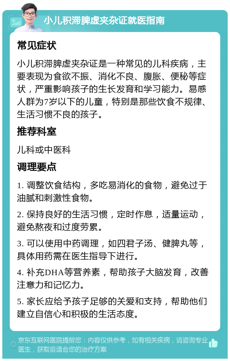 小儿积滞脾虚夹杂证就医指南 常见症状 小儿积滞脾虚夹杂证是一种常见的儿科疾病，主要表现为食欲不振、消化不良、腹胀、便秘等症状，严重影响孩子的生长发育和学习能力。易感人群为7岁以下的儿童，特别是那些饮食不规律、生活习惯不良的孩子。 推荐科室 儿科或中医科 调理要点 1. 调整饮食结构，多吃易消化的食物，避免过于油腻和刺激性食物。 2. 保持良好的生活习惯，定时作息，适量运动，避免熬夜和过度劳累。 3. 可以使用中药调理，如四君子汤、健脾丸等，具体用药需在医生指导下进行。 4. 补充DHA等营养素，帮助孩子大脑发育，改善注意力和记忆力。 5. 家长应给予孩子足够的关爱和支持，帮助他们建立自信心和积极的生活态度。