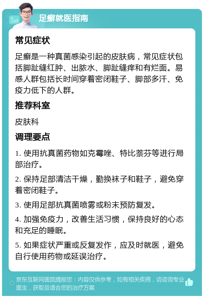 足癣就医指南 常见症状 足癣是一种真菌感染引起的皮肤病，常见症状包括脚趾缝红肿、出脓水、脚趾缝痒和有烂面。易感人群包括长时间穿着密闭鞋子、脚部多汗、免疫力低下的人群。 推荐科室 皮肤科 调理要点 1. 使用抗真菌药物如克霉唑、特比萘芬等进行局部治疗。 2. 保持足部清洁干燥，勤换袜子和鞋子，避免穿着密闭鞋子。 3. 使用足部抗真菌喷雾或粉末预防复发。 4. 加强免疫力，改善生活习惯，保持良好的心态和充足的睡眠。 5. 如果症状严重或反复发作，应及时就医，避免自行使用药物或延误治疗。