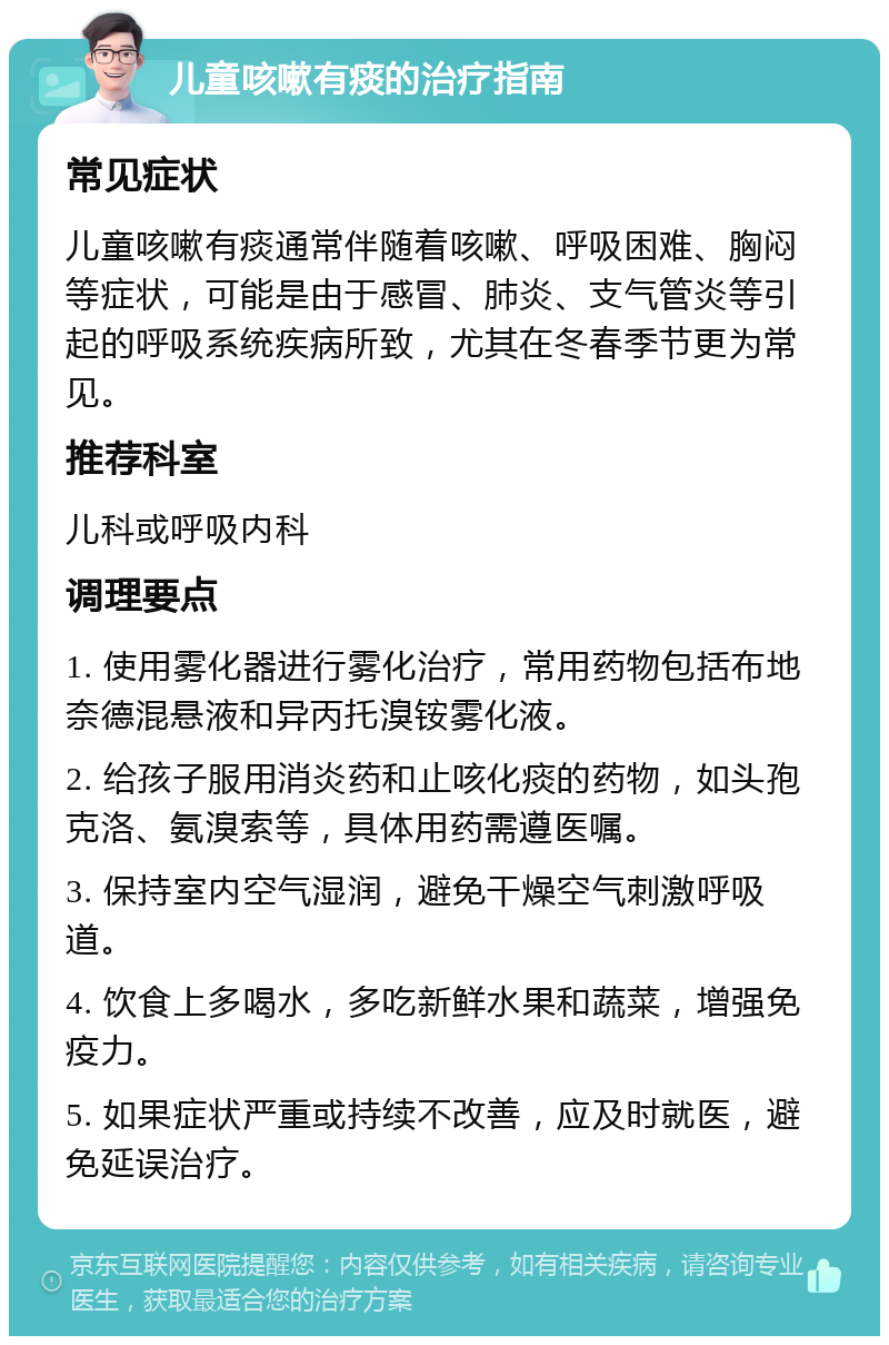 儿童咳嗽有痰的治疗指南 常见症状 儿童咳嗽有痰通常伴随着咳嗽、呼吸困难、胸闷等症状，可能是由于感冒、肺炎、支气管炎等引起的呼吸系统疾病所致，尤其在冬春季节更为常见。 推荐科室 儿科或呼吸内科 调理要点 1. 使用雾化器进行雾化治疗，常用药物包括布地奈德混悬液和异丙托溴铵雾化液。 2. 给孩子服用消炎药和止咳化痰的药物，如头孢克洛、氨溴索等，具体用药需遵医嘱。 3. 保持室内空气湿润，避免干燥空气刺激呼吸道。 4. 饮食上多喝水，多吃新鲜水果和蔬菜，增强免疫力。 5. 如果症状严重或持续不改善，应及时就医，避免延误治疗。