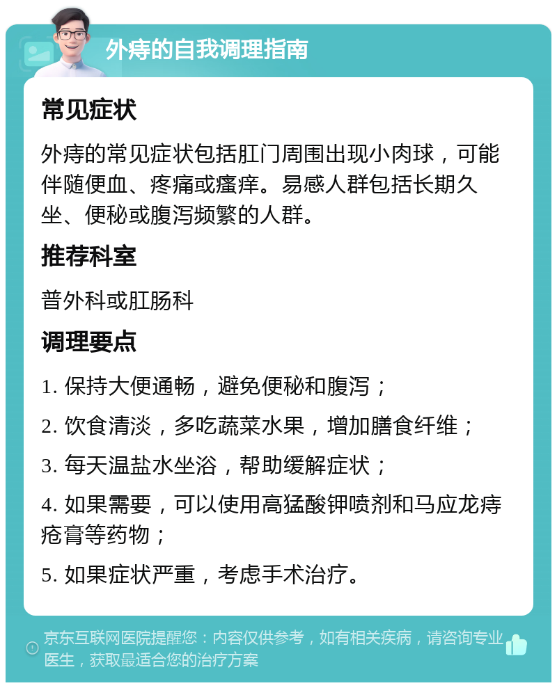 外痔的自我调理指南 常见症状 外痔的常见症状包括肛门周围出现小肉球，可能伴随便血、疼痛或瘙痒。易感人群包括长期久坐、便秘或腹泻频繁的人群。 推荐科室 普外科或肛肠科 调理要点 1. 保持大便通畅，避免便秘和腹泻； 2. 饮食清淡，多吃蔬菜水果，增加膳食纤维； 3. 每天温盐水坐浴，帮助缓解症状； 4. 如果需要，可以使用高猛酸钾喷剂和马应龙痔疮膏等药物； 5. 如果症状严重，考虑手术治疗。