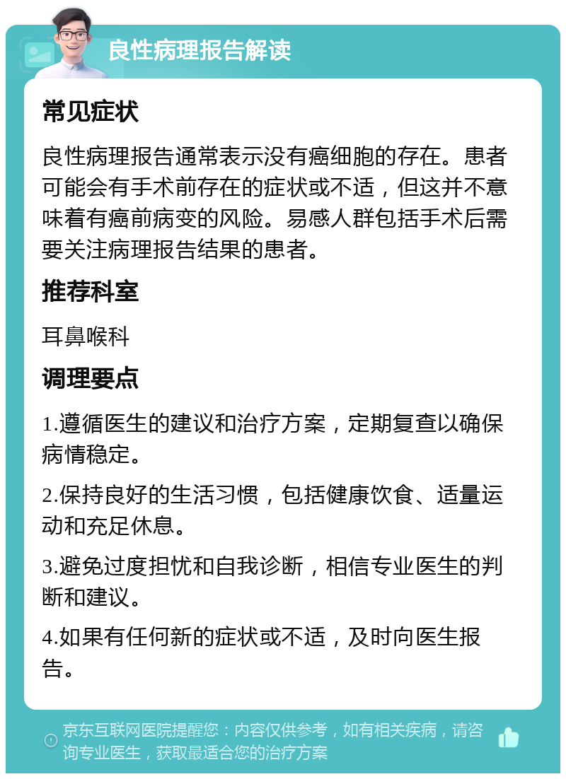 良性病理报告解读 常见症状 良性病理报告通常表示没有癌细胞的存在。患者可能会有手术前存在的症状或不适，但这并不意味着有癌前病变的风险。易感人群包括手术后需要关注病理报告结果的患者。 推荐科室 耳鼻喉科 调理要点 1.遵循医生的建议和治疗方案，定期复查以确保病情稳定。 2.保持良好的生活习惯，包括健康饮食、适量运动和充足休息。 3.避免过度担忧和自我诊断，相信专业医生的判断和建议。 4.如果有任何新的症状或不适，及时向医生报告。